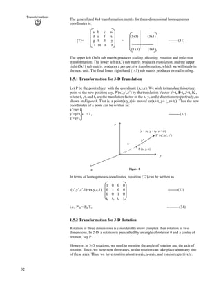 32
Transformations
The generalized 4x4 transformation matrix for three-dimensional homogeneous
coordinates is:
a b c w
d e f x (3x3) (3x1)
[T]= g h I y = --------(31)
l m n z
(1x3) (1x1)
The upper left (3x3) sub matrix produces scaling, shearing, rotation and reflection
transformation. The lower left (1x3) sub matrix produces translation, and the upper
right (3x1) sub matrix produces a perspective transformation, which we will study in
the next unit. The final lower right-hand (1x1) sub matrix produces overall scaling.
1.5.1 Transformation for 3-D Translation
Let P be the point object with the coordinate (x,y,z). We wish to translate this object
point to the new position say, P’(x’,y’,z’) by the translation Vector V=tx.I+ty.J+tz.K ,
where tx , ty and tz are the translation factor in the x, y, and z directions respectively, as
shown in Figure 8. That is, a point (x,y,z) is moved to (x+ tx,y+ ty,z+ tz). Thus the new
coordinates of a point can be written as:
x’=x+ tx
y’=y+ty =Tv ---------(32)
z’=z+tz
Figure 8
In terms of homogeneous coordinates, equation (32) can be written as
1 0 0 0
(x’,y’,z’,1)=(x,y,z,1) 0 1 0 0 --------(33)
0 0 1 0
tx ty tz 1
x
v
P (x, y, z)
z
P’ (x’, y’, z’)
(x + tx, y + ty, z + tz)
v'
y
i.e., P’h = Ph.Tv ----------(34)
1.5.2 Transformation for 3-D Rotation
Rotation in three dimensions is considerably more complex then rotation in two
dimensions. In 2-D, a rotation is prescribed by an angle of rotation and a centre of
rotation, say P.
However, in 3-D rotations, we need to mention the angle of rotation and the axis of
rotation. Since, we have now three axes, so the rotation can take place about any one
of these axes. Thus, we have rotation about x-axis, y-axis, and z-axis respectively.
 