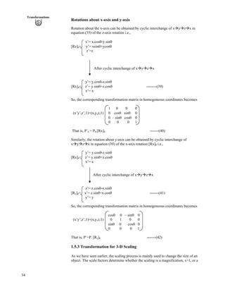 34
Transformations
Rotations about x-axis and y-axis
Rotation about the x-axis can be obtained by cyclic interchange of xåyåzåx in
equation (35) of the z-axis rotation i.e.,
x’= x.coss-y.sins
[Rz] = y’= xsins+ycoss
z’=z
After cyclic interchange of xåyåzåx
y’= y.coss-z.sins
[Rx] = z’= y.sins+z.coss --------(39)
x’= x
So, the corresponding transformation matrix in homogeneous coordinates becomes
1 0 0 0
(x’y’,z’,1)=(x,y,z,1) 0 coss sins 0
0 – sins coss 0
0 0 0 1
That is, P’h = Ph.[Rx] -------(40)
Similarly, the rotation about y-axis can be obtained by cyclic interchange of
xåyåzåx in equation (39) of the x-axis rotation [Rx] i.e.,
y’= y.coss-z.sins
[Rx] = z’= y.sins+z.coss
x’= x
After cyclic interchange of xåyåzåx
z’= z.coss-x.sins
[Ry] = x’= z.sins+x.coss -------(41)
y’= y
So, the corresponding transformation matrix in homogeneous coordinates becomes
coss 0 – sins 0
(x’y’,z’,1)=(x,y,z,1) 0 1 0 0
sins 0 coss 0
0 0 0 1
That is, P’=P. [Ry] -------(42)
1.5.3 Transformation for 3-D Scaling
As we have seen earlier, the scaling process is mainly used to change the size of an
object. The scale factors determine whether the scaling is a magnification, s>1, or a
 