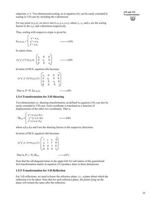 35
2-D and 3-D
Transformationsreduction, s<1. Two-dimensional scaling, as in equation (8), can be easily extended to
scaling in 3-D case by including the z-dimension.
For any point (x,y,z), we move into (x.sx,y.sy,z.sz), where sx, sy, and sz are the scaling
factors in the x,y, and z-directions respectively.
Thus, scaling with respect to origin is given by:
x’= x.sx
Ssx,sy,sz = y’= y.sy ---------(43)
z’= z.sz
In matrix form,
sx 0 0
(x’y’,z’)=(x,y,z) 0 sy 0 ---------(44)
0 0 sz
In terms of HCS, equation (44) becomes
sx 0 0 0
(x’y’,z’,1)=(x,y,z,1) 0 sy 0 0
0 0 sz 0
0 0 0 1
That is, P’=P. Ssx,sy,sz --------(45)
1.5.4 Transformation for 3-D Shearing
Two-dimensional xy- shearing transformation, as defined in equation (19), can also be
easily extended to 3-D case. Each coordinate is translated as a function of
displacements of the other two coordinates. That is,
x’=x+a.y+b.z
Shxyz= y’=y+c.x+d.z --------(46)
z’=z+e.x+f.y
where a,b,c,d,e and f are the shearing factors in the respective directions.
In terms of HCS, equation (46) becomes
1 c e 0
(x’y’,z’,1)=(x,y,z,1) a 1 f 0
b d 1 0
0 0 0 1
That is, P’h = Ph.Shxyz -------(47)
Note that the off-diagonal terms in the upper left 3x3 sub matrix of the generalized
4x4 transformation matrix in equation (31) produce shear in three dimensions.
1.5.5 Transformation for 3-D Reflection
For 3-D reflections, we need to know the reference plane, i.e., a plane about which the
reflection is to be taken. Note that for each reference plane, the points lying on the
plane will remain the same after the reflection.
 