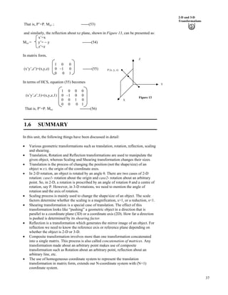 37
2-D and 3-D
Transformations
That is, P’=P. Myz ; ------(53)
and similarly, the reflection about xz plane, shown in Figure 13, can be presented as:
x’=x
Mxz = y’= / y -------(54)
z’=z
In matrix form,
1 0 0
(x’y’,z’)=(x,y,z) 0 –1 0 -------(55)
0 0 1
In terms of HCS, equation (55) becomes
1 0 0 0
(x’y’,z’,1)=(x,y,z,1) 0 –1 0 0
0 0 1 0
0 0 0 1
That is, P’=P. Mxz --------(56)
Figure 13
P (x, y, z)
X
Z
Y
1.6 SUMMARY
In this unit, the following things have been discussed in detail:
‚ Various geometric transformations such as translation, rotation, reflection, scaling
and shearing.
‚ Translation, Rotation and Reflection transformations are used to manipulate the
given object, whereas Scaling and Shearing transformation changes their sizes.
‚ Translation is the process of changing the position (not the shape/size) of an
object w.r.t. the origin of the coordinate axes.
‚ In 2-D rotation, an object is rotated by an angle . There are two cases of 2-D
rotation: case1- rotation about the origin and case2- rotation about an arbitrary
point. So, in 2-D, a rotation is prescribed by an angle of rotation and a centre of
rotation, say P. However, in 3-D rotations, we need to mention the angle of
rotation and the axis of rotation.
‚ Scaling process is mainly used to change the shape/size of an object. The scale
factors determine whether the scaling is a magnification, s>1, or a reduction, s<1.
‚ Shearing transformation is a special case of translation. The effect of this
transformation looks like “pushing” a geometric object in a direction that is
parallel to a coordinate plane (3D) or a coordinate axis (2D). How far a direction
is pushed is determined by its shearing factor.
‚ Reflection is a transformation which generates the mirror image of an object. For
reflection we need to know the reference axis or reference plane depending on
whether the object is 2-D or 3-D.
‚ Composite transformation involves more than one transformation concatenated
into a single matrix. This process is also called concatenation of matrices. Any
transformation made about an arbitrary point makes use of composite
transformation such as Rotation about an arbitrary point, reflection about an
arbitrary line, etc.
‚ The use of homogeneous coordinate system to represent the translation
transformation in matrix form, extends our N-coordinate system with (N+1)
coordinate system.
 