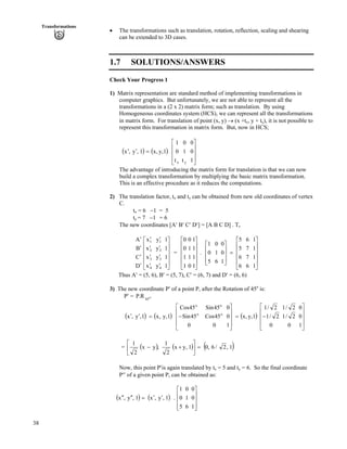 38
Transformations
‚ The transformations such as translation, rotation, reflection, scaling and shearing
can be extended to 3D cases.
1.7 SOLUTIONS/ANSWERS
Check Your Progress 1
1) Matrix representation are standard method of implementing transformations in
computer graphics. But unfortunately, we are not able to represent all the
transformations in a (2 x 2) matrix form; such as translation. By using
Homogeneous coordinates system (HCS), we can represent all the transformations
in matrix form. For translation of point (x, y) › (x +tx, y + ty), it is not possible to
represent this transformation in matrix form. But, now in HCS;
* + * +
Ù
Ù
Ù
Ú
È
È
È
É
Ç
?¦¦
1
0
0
t
1
0
t
0
1
1,y,x1,y,x
yx
The advantage of introducing the matrix form for translation is that we can now
build a complex transformation by multiplying the basic matrix transformation.
This is an effective procedure as it reduces the computations.
2) The translation factor, tx and ty can be obtained from new old coordinates of vertex
C.
tx = 6 /1 = 5
ty = 7 /1 = 6
The new coordinates [A¦ B¦ C¦ D¦] = [A B C D] . Tv
= . È
È
Ù
Ù
Ù
Ù
Ú
È
È
È
È
É
Ç
¦
¦
¦
¦
¦
¦
¦
¦
¦
¦
¦
¦
1
1
1
1
y
y
y
y
x
x
x
x
D
C
B
A
4
3
2
1
4
3
2
1
Ù
Ù
Ù
Ù
Ú
È
È
È
È
É
Ç
1
1
1
1
0
1
1
0
1
1
0
0
Ù
Ù
Ù
Ù
Ú
È
È
È
È
É
Ç
?
Ù
Ù
Ù
ÚÈÉ
Ç
1
1
1
1
6
7
7
6
6
6
5
5
1
0
0
6
1
0
5
0
1
Thus A¦ = (5, 6), B¦ = (5, 7), C¦ = (6, 7) and D¦ = (6, 6)
3) The new coordinate P¦ of a point P, after the Rotation of 45o
is:
P¦ = P O
45
R.
* + * + * +
Ù
Ù
Ù
Ú
È
È
È
É
Ç
/?
Ù
Ù
Ù
Ú
È
È
È
É
Ç
/?¦¦
1
0
0
0
2/1
2/1
0
2/1
2/1
1,y,x
1
0
0
0
45Cos
45Sin
0
45Sin
45Cos
1,y,x1,y,x o
o
o
o
= * + * + * +1,2/6,01,yx
2
1
,yx
2
1
?Ù
Ú
È
É
Ç
-/
Now, this point P¦is again translated by tx = 5 and ty = 6. So the final coordinate
P¦¦ of a given point P, can be obtained as:
* + * +
Ù
Ù
Ù
ÚÈ
È
È
É
Ç
¦¦?¦¦¦¦
1
0
0
6
1
0
5
0
1
.1,y,x1,y,x
 