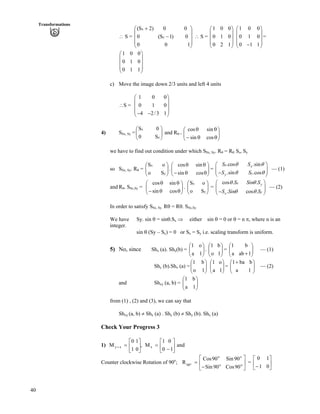 40
Transformations
^ S = Ä ^ S =
Ä Õ
Ä Õ =
Õ
Õ
Õ
Ö
Ô
Ä
Ä
Å
Ã -
100
0)1–S(0
00)2S(
y
x
0
0
1
Ã Ô
Ä Õ
Ä Õ
Ä Õ
Å Ö
1 0 0
0 1 0
0 2 1
Ã Ô
Ä Õ
Å Ö
1 0 0
0 1 0
0 1 1
Ã Ô
Ä Õ
Ä Õ
Ä Õ/Å Ö
1 0
0 1
0 1
c) Move the image down 2/3 units and left 4 units
^S =
Ä Õ
Ä Õ
1 0 0
0 1 0
4 2/3 1
Ã Ô
Ä Õ/ /Å Ö
4) SSx, Sy =ÄÄ and RÕÕ
Ö
Ô
Å
Ã
y
x
S0
0S
s =
ÄÄ ÕÕ
Ö
Ô
Å
Ã
s
s
s/
s
cos
sin
sin
cos
we have to find out condition under which SSx, Sy. Rs = Rs. Ss, Sy
so SSx, Sy. Rs = .ÄÄ =ÕÕ
Ö
Ô
ÄÄ
Å
Ã
y
x
So
oS
ÕÕ
Ö
Ô
Å
Ã
ss/
ss
cossin
sincos .cos .sin
.sin .cos
x x
yy
S S
S S
s s
s s
Ã Ô
/Å Ö
Ä ÕÄ Õ — (1)
and Rs. SSx,Sy = . ÄÄ = — (2)ÕÕ
Ö
Ô
ÄÄ
Å
Ã
ss/
ss
cossin
sincos
ÕÕ
Ö
Ô
Å
Ã
y
x
So
oS cos . .
. cos .
x y
yx
S Sin S
S Sin S
s s
s s
Ã Ô
Ä ÕÄ Õ/Å Ö
In order to satisfy SSx, Sy. Rs = Rs. SSx,Sy
We have Sy. sin s = sins.Sx µ either sin s = 0 or s = n r, where n is an
integer.
sin s (Sy – Sx) = 0 or Sx = Sy i.e. scaling transform is uniform.
5) No, since Shx (a). Shy(b) = . ÄÄ = ÄÄ — (1)ÕÕ
Ö
Ô
ÄÄ
Å
Ã
1a
o1
ÕÕ
Ö
Ô
Å
Ã
1o
b1
ÕÕ
Ö
Ô
Å
Ã
-1aba
b1
Shy (b).Shx (a) = ÄÄ = ÄÄ — (2)ÕÕ
Ö
Ô
ÄÄ
Å
Ã
1o
b1
ÕÕ
Ö
Ô
Å
Ã
1a
o1
ÕÕ
Ö
Ô
Å
Ã -
1a
bba1
and Shxy (a, b) = ÄÄ ÕÕ
Ö
Ô
Å
Ã
1a
b1
from (1) , (2) and (3), we can say that
Shxy (a, b) Shx (a) . Shy (b) Shy (b). Shx (a)
Check Your Progress 3
1) and
1
0
0
1
M,
0
1
1
0
M xxy Ù
Ú
È
É
Ç
/
?Ù
Ú
È
É
Ç
??
Counter clockwise Rotation of 90o
; =Ù
Ú
È
É
Ç
/
? o
o
o
o
90
90Cos
90Sin
90Sin
90Cos
R o Ù
Ú
È
É
Ç
/ 0
1
1
0
 
