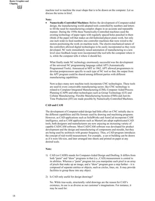 Raster Graphics and
Clipping
machine tool to machine the exact shape that is to be drawn on the computer. Let us
discuss the terms in brief.
Note:
‚ Numerically-Controlled Machines: Before the development of Computer-aided
design, the manufacturing world adopted tools controlled by numbers and letters
to fill the need for manufacturing complex shapes in an accurate and repeatable
manner. During the 1950s these Numerically-Controlled machines used the
existing technology of paper tapes with regularly spaced holes punched in them
(think of the paper roll that makes an old-fashioned player piano work, but only
one inch wide) to feed numbers into controller machines that were wired to the
motors positioning the work on machine tools. The electro-mechanical nature of
the controllers allowed digital technologies to be easily incorporated as they were
developed. NC tools immediately raised automation of manufacturing to a new
level once feedback loops were incorporated (the tool tells the computer where it
is, while the computer tells it where it should be).
What finally made NC technology enormously successful was the development
of the universal NC programming language called APT (Automatically
Programmed Tools). Announced at MIT in 1962, APT allowed programmers to
develop postprocessors specific to each type of NC tool so that, the output from
the APT program could be shared among different parties with different
manufacturing capabilities.
Now-a-days many new machine tools incorporate CNC technologies. These tools
are used in every conceivable manufacturing sector, like CNC technology is
related to Computer Integrated Manufacturing (CIM), Computer Aided Process
Planning (CAPP) and other technologies such as Group Technology (GT) and
Cellular Manufacturing. Flexible Manufacturing Systems (FMS) and Just-In-
Time Production (JIT) are made possible by Numerically-Controlled Machines.
CAD and CAM
The development of Computer-aided design had little effect on CNC initially due to
the different capabilities and file formats used by drawing and machining programs.
However, as CAD applications such as SolidWorks and AutoCad incorporate CAM
intelligence, and as CAM applications such as MasterCam adopt sophisticated CAD
tools, both designers and manufacturers are now enjoying an increasing variety of
capable CAD/CAM software. Most CAD/CAM software was developed for product
development and the design and manufacturing of components and moulds, but they
are being used by architects with greater frequency. Thus, a CAD program introduces
the concept of real-world measurement. For example, a car or building can be drawn
as if it were life-size, and later arranged into sheets and printed on paper at any
desired scale.
Note:
1) CAD (or CADD) stands for Computer-Aided Design and Drafting. It differs from
both “paint” and “draw” programs in that (i.e., CAD) measurement is central to
its abilities. Whereas a “paint” program lets you manipulate each pixel in an array
of pixels that make up an image, and a “draw” program goes a step further – it is
composed of separate entities or objects, such as circles, lines, etc. It may provide
facilities to group these into any object.
2) Is CAD only useful for design drawings?
No. While true-scale, structurally valid drawings are the reason for CAD’s
existence, its use is as diverse as our customer’s imaginations. For instance, it
may be used for:
18
 