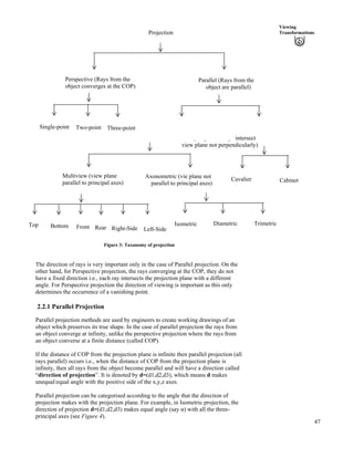 47
Viewing
Transformations
Oblique (par
Orthographic (parallel rays intersect
view plane perpendicularly)
allel rays intersect
view plane not perpendicularly)
Perspective (Rays from the
object converges at the COP)
Parallel (Rays from the
object are parallel)
Single-point Two-point Three-point
Multiview (view plane
parallel to principal axes)
Axonometric (vie plane not
parallel to principal axes)
Cavalier Cabinet
TrimetricDiametric
Rear
Isometric
Left-SideRight-SideFrontBottomTop
Projection
Figure 3: Taxonomy of projection
The direction of rays is very important only in the case of Parallel projection. On the
other hand, for Perspective projection, the rays converging at the COP, they do not
have a fixed direction i.e., each ray intersects the projection plane with a different
angle. For Perspective projection the direction of viewing is important as this only
determines the occurrence of a vanishing point.
2.2.1 Parallel Projection
Parallel projection methods are used by engineers to create working drawings of an
object which preserves its true shape. In the case of parallel projection the rays from
an object converge at infinity, unlike the perspective projection where the rays from
an object converse at a finite distance (called COP).
If the distance of COP from the projection plane is infinite then parallel projection (all
rays parallel) occurs i.e., when the distance of COP from the projection plane is
infinity, then all rays from the object become parallel and will have a direction called
“direction of projection”. It is denoted by d=(d1,d2,d3), which means d makes
unequal/equal angle with the positive side of the x,y,z axes.
Parallel projection can be categorised according to the angle that the direction of
projection makes with the projection plane. For example, in Isometric projection, the
direction of projection d=(d1,d2,d3) makes equal angle (say g) with all the three-
principal axes (see Figure 4).
 