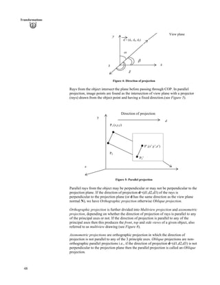 48
Transformations
e
d = (d1, d2, d3)
View plane
c
xz
y
d
Figure 4: Direction of projection
Rays from the object intersect the plane before passing through COP. In parallel
projection, image points are found as the intersection of view plane with a projector
(rays) drawn from the object point and having a fixed direction.(see Figure 5).
d
z
y
P2
P1 (x,y,z)
Direction of projection
P’,(x’,y’,z’)
P2’
Figure 5: Parallel projection
Parallel rays from the object may be perpendicular or may not be perpendicular to the
projection plane. If the direction of projection d=(d1,d2,d3) of the rays is
perpendicular to the projection plane (or d has the same direction as the view plane
normal N), we have Orthographic projection otherwise Oblique projection.
Orthographic projection is further divided into Multiview projection and axonometric
projection, depending on whether the direction of projection of rays is parallel to any
of the principal axes or not. If the direction of projection is parallel to any of the
principal axes then this produces the front, top and side views of a given object, also
referred to as multiview drawing (see Figure 8).
Axonometric projections are orthographic projection in which the direction of
projection is not parallel to any of the 3 principle axes. Oblique projections are non-
orthographic parallel projections i.e., if the direction of projection d=(d1,d2,d3) is not
perpendicular to the projection plane then the parallel projection is called an Oblique
projection.
 