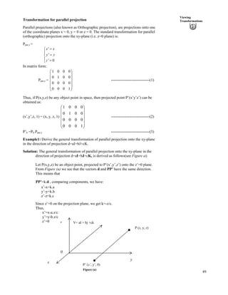 49
Viewing
TransformationsTransformation for parallel projection
Parallel projections (also known as Orthographic projection), are projections onto one
of the coordinate planes x = 0, y = 0 or z = 0. The standard transformation for parallel
(orthographic) projection onto the xy-plane (i.e. z=0 plane) is:
Ppar,z =
'
'
' 0
x x
y y
z
?Ê
Í
?Ë
Í ?Ì
In matrix form:
Ppar,z =
Ä
Ä ------------------------------(1)
Õ
Õ
Õ
Õ
Ö
Ô
Ä
Ä
Å
Ã
1000
0000
0010
0001
Thus, if P(x,y,z) be any object point in space, then projected point P’(x’y’z’) can be
obtained as:
(x’,y’,z, 1) = (x, y, z, 1) Ä
Ä
------------------------------(2)
Õ
Õ
Õ
Õ
Õ
Ö
Ô
Ä
Ä
Ä
Å
Ã
1000
0000
0010
0001
P’h =Ph.Ppar,z ------------------------------(3)
Example1: Derive the general transformation of parallel projection onto the xy-plane
in the direction of projection d=aI+bJ+cK.
Solution: The general transformation of parallel projection onto the xy-plane in the
direction of projection d=aI+bJ+cK, is derived as follows(see Figure a):
Let P(x,y,z) be an object point, projected to P’(x’,y’,z’) onto the z’=0 plane.
From Figure (a) we see that the vectors d and PP’ have the same direction.
This means that
PP’=k.d , comparing components, we have:
x’-x=k.a
y’-y=k.b
z’-z=k.c
Since z’=0 on the projection plane, we get k=-z/c.
Thus,
x’=x-a.z/c
y’=y-b.z/c
z’=0
P’ (x’, y’, 0)
0
z
y
V= aI + bj +ck
P (x, y, z)
x
Figure (a)
 