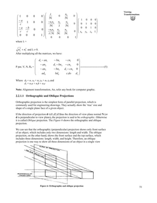 51
Viewing
Transformations
Õ
Õ
Õ
Õ
Õ
Õ
Õ
Ö
Ô
Ä
Ä
Ä
Ä
Ä
Ä
Ä
Å
Ã
//
/
1000
00
001
0001
c
b
c
a
c
a
2
31 2 2
1 3 32
0 0
|N| |N|
0
|N| |N|
0
| N| |N| |N|
0 0 0
n
nn n n
n n nn
n
n
n
Ã Ô
Ä Õ
Ä Õ
Ä Õ/
Ä Õ
Ä Õ
Ä Õ/
Ä Õ
Ä Õ
Ä Õ
Å Ö1
0 0 0
1 0 0 0
0 1 0 0
0 0 1 0
1x y z
Ã Ô
Ä Õ
Ä Õ
Ä Õ
Ä ÕÄ Õ
Å Ö
where n =
2
3
2
2 nn - and n 0.
After multiplying all the matrices, we have:
P par, V, N, R0 = ---------------------------(5)
Õ
Õ
Õ
Õ
Õ
Ö
Ô
Ä
Ä
Ä
Ä
Ä
Å
Ã
///
///
///
100
3133
2212
1111
.
0
0
0
ddocbdad
cndbnan
cnbndan
cnbnand
Where d0 = n1 x0 + n2 y0 + n3 z0 and
d1 = n1a + n2b + n3c
Note: Alignment transformation, An, refer any book for computer graphic.
2.2.1.1 Orthographic and Oblique Projections
Orthographic projection is the simplest form of parallel projection, which is
commonly used for engineering drawings. They actually show the ‘true’ size and
shape of a single plane face of a given object.
If the direction of projection d=(d1,d2,d3)has the direction of view plane normal N (or
d is perpendicular to view plane), the projection is said to be orthographic. Otherwise
it is called Oblique projection. The Figure 6 shows the orthographic and oblique
projection.
We can see that the orthographic (perpendicular) projection shows only front surface
of an object, which includes only two dimensions: length and width. The oblique
projection, on the other hand, shows the front surface and the top surface, which
includes three dimensions: length, width, and height. Therefore, an oblique
projection is one way to show all three dimensions of an object in a single view
Figure 6: Orthographic and oblique projection
 