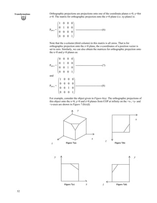 52
Transformations Orthographic projections are projections onto one of the coordinate planes x=0, y=0or
z=0. The matrix for orthographic projection onto the z=0 plane (i.e. xy-plane) is:
Ppar,z = ------------------------------(6)
Õ
Õ
Õ
Õ
Õ
Ö
Ô
Ä
Ä
Ä
Ä
Ä
Å
Ã
1000
0000
0010
0001
Note that the z-column (third column) in this matrix is all zeros. That is for
orthographic projection onto the z=0 plane, the z-coordinates of a position vector is
set to zero. Similarly, we can also obtain the matrices for orthographic projection onto
the x=0 and y=0 planes as:
Ppar,x = Ä
Ä
------------------------------(7)
Õ
Õ
Õ
Õ
Õ
Ö
Ô
Ä
Ä
Ä
Å
Ã
1000
0100
0010
0000
and
Ppar,y = ------------------------------(8)
Õ
Õ
Õ
Õ
Õ
Ö
Ô
Ä
Ä
Ä
Ä
Ä
Å
Ã
1000
0100
0000
0001
For example, consider the object given in Figure 6(a). The orthographic projections of
this object onto the x=0, y=0 and z=0 planes from COP at infinity on the +x-, +y- and
+z-axes are shown in Figure 7 (b)-(d).
y
x
x
z Figure 7(a) Figure 7(b)
z
Figure 7(c) Figure 7(d)
y
z
y
x
 