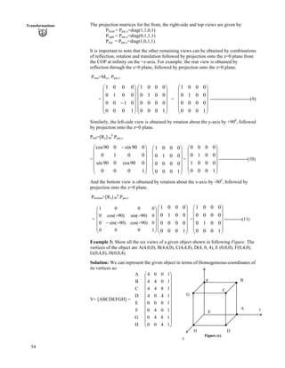 54
Transformations The projection matrices for the front, the right-side and top views are given by:
Pfront = Ppar,z=diag(1,1,0,1)
Pright = Ppar,x=diag(0,1,1,1)
Ptop = Ppar,y=diag(1,0,1,1)
It is important to note that the other remaining views can be obtained by combinations
of reflection, rotation and translation followed by projection onto the z=0 plane from
the COP at infinity on the +z-axis. For example: the rear view is obtained by
reflection through the z=0 plane, followed by projection onto the z=0 plane.
Prear=Mxy. Ppar,z
= Ä = Ä -------------------------(9)
Õ
Õ
Õ
Õ
Õ
Ö
Ô
Ä
Ä
Ä
Ä
Å
Ã
/
1000
0100
0010
0001
Õ
Õ
Õ
Õ
Õ
Ö
Ô
Ä
Ä
Ä
Ä
Ä
Å
Ã
1000
0000
0010
0001
Õ
Õ
Õ
Õ
Õ
Ö
Ô
Ä
Ä
Ä
Ä
Å
Ã
1000
0000
0010
0001
Similarly, the left-side view is obtained by rotation about the y-axis by +900
, followed
by projection onto the z=0 plane.
Pleft=[Ry] 90
0
.Ppar,z
=Ä
Ä
Õ
Õ
Õ
Õ
Õ
Ö
Ô
Ä
Ä
Ä
Å
Ã /
1000
090cos090sin
0010
090sin090cos
Ä
Õ
Õ
Õ
Õ
Õ
Ö
Ô
Ä
Ä
Ä
Ä
Å
Ã
1000
0000
0010
0001
= ------------------(10)
Õ
Õ
Õ
Õ
Õ
Ö
Ô
Ä
Ä
Ä
Ä
Ä
Å
Ã
1000
0001
0010
0000
And the bottom view is obtained by rotation about the x-axis by -900
, followed by
projection onto the z=0 plane.
Pbottom=[Rx] 90
0
.Ppar,z
= =Ä -----------(11)
Õ
Õ
Õ
Õ
Õ
Ö
Ô
Ä
Ä
Ä
Ä
Ä
Å
Ã
///
//
1000
0)90cos()90sin(0
0)90sin()90cos(0
0001
Õ
Õ
Õ
Õ
Õ
Ö
Ô
Ä
Ä
Ä
Ä
Ä
Å
Ã
1000
0000
0010
0001
Õ
Õ
Õ
Õ
Õ
Ö
Ô
Ä
Ä
Ä
Ä
Å
Ã
1000
0010
0000
0001
Example 3: Show all the six views of a given object shown in following Figure. The
vertices of the object are A(4,0,0), B(4,4,0), C(4,4,8), D(4, 0, 4), E (0,0,0), F(0,4,0),
G(0,4,8), H(0,0,4).
Solution: We can represent the given object in terms of Homogeneous-coordinates of
its vertices as:
V= [ABCDEFGH] =
H
G
F
E
D
C
B
A
Õ
Õ
Õ
Õ
Õ
Õ
Õ
Õ
Õ
Õ
Õ
Ö
Ô
Ä
Ä
Ä
Ä
Ä
Ä
Ä
Ä
Ä
Ä
Ä
Å
Ã
1400
1840
1040
1000
1404
1844
1044
1004
Figure (c)
x
H
E
G
F
C
B
D
A
z
 