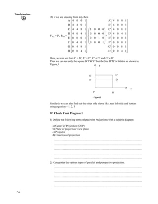 56
Transformations
(3) if we are viewing from top, then
P’n,y = Pn. Ptop = .Ä =
H
G
F
E
D
C
B
A
Ù
Ù
Ù
Ù
Ù
Ù
Ù
Ù
Ù
Ù
Ù
ÚÈ
È
È
È
È
È
È
È
È
È
È
É
Ç
1400
1840
1040
1000
1404
1844
1044
1004
Õ
Õ
Õ
Õ
Õ
Ö
Ô
Ä
Ä
Ä
Ä
Å
Ã
1000
0100
0000
0001
H'
G'
F'
E'
D'
C'
B'
A'
Ù
Ù
Ù
Ù
Ù
Ù
Ù
Ù
Ù
Ù
Ù
ÚÈ
È
È
È
È
È
È
È
È
È
È
É
Ç
1400
1800
1000
1000
1404
1804
1004
1004
Here, we can see that A’ = B’, E’ = F’, C’ D’ and G’ H’
Thus we can see only the square B’F’G’C’ but the line H’D’ is hidden an shown in
Figure f.
Figure f
B¦F¦
H¦ D¦
C¦
z
G¦
x
Similarly we can also find out the other side views like, rear left-side and bottom
using equation – 1, 2, 3
- Check Your Progress 1
1) Define the following terms related with Projections with a suitable diagram:
a) Center of Projection (COP)
b) Plane of projection/ view plane
c) Projector
d) Direction of projection
………………………………………………………………………………………
………………………………………………………………………………………
………………………………………………………………………………………
………………………………………………………………………………………
………………………………………………………………………………………
2) Categories the various types of parallel and perspective projection.
………………………………………………………………………………………
………………………………………………………………………………………
………………………………………………………………………………………
………………………………………………………………………………………
………………………………………………………………………………………
 