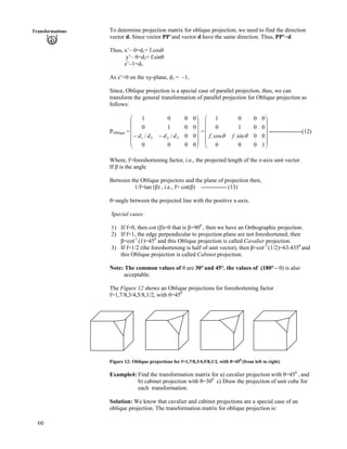 60
Transformations To determine projection matrix for oblique projection, we need to find the direction
vector d. Since vector PP’and vector d have the same direction. Thus, PP’=d
Thus, x’– 0=d1= f.cos
y’– 0=d2= f.sin
z’–1=d3
As z’=0 on the xy-plane, d3 = –1,
Since, Oblique projection is a special case of parallel projection, thus, we can
transform the general transformation of parallel projection for Oblique projection as
follows:
POblique = = -----------------(12)
Õ
Õ
Õ
Õ
Õ
Ö
Ô
Ä
Ä
Ä
Ä
Ä
Å
Ã
//
0000
00//
0010
0001
3231 dddd
Õ
Õ
Õ
Õ
Õ
Ö
Ô
Ä
Ä
Ä
Ä
Ä
Å
Ã
1000
00sin.cos.
0010
0001
ss ff
Where, f=foreshortening factor, i.e., the projected length of the z-axis unit vector.
If is the angle
Between the Oblique projectors and the plane of projection then,
1/f=tan ( ) , i.e., f= cot( ) ------------- (13)
=angle between the projected line with the positive x-axis.
Special cases:
1) If f=0, then cot ( )=0 that is =900
, then we have an Orthographic projection.
2) If f=1, the edge perpendicular to projection plane are not foreshortened, then
=cot-1
(1)=450
and this Oblique projection is called Cavalier projection.
3) If f=1/2 (the foreshortening is half of unit vector), then =cot-1
(1/2)=63.4350
and
this Oblique projection is called Cabinet projection.
Note: The common values of are 30° and 45°. the values of (180° – ) is also
acceptable.
The Figure 12 shows an Oblique projections for foreshortening factor
f=1,7/8,3/4,5/8,1/2, with =450
Figure 12: Oblique projections for f=1,7/8,3/4,5/8,1/2, with =450
(from left to right)
Example4: Find the transformation matrix for a) cavalier projection with =450
, and
b) cabinet projection with =300
c) Draw the projection of unit cube for
each transformation.
Solution: We know that cavalier and cabinet projections are a special case of an
oblique projection. The transformation matrix for oblique projection is:
 