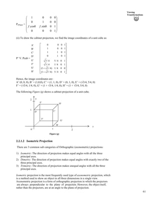 61
Viewing
Transformations
Pobligue = Ä
Ä
Õ
Õ
Õ
Õ
Õ
Ö
Ô
Ä
Ä
Ä
Å
Ã
1000
10.sin.cos
0010
0001
ff
(ii) To draw the cabinet projection, we find the image coordinates of a unit cube as:
P’ V. Pcab =
A'
B'
C'
D'
E'
F'
G'
H' Ù
Ù
Ù
Ù
Ù
Ù
Ù
Ù
Ù
Ú
È
È
È
È
È
È
È
È
È
É
Ç
-
-
104/5)4/31(
004/1)4/31(
104/14/3
104/54/3
1010
1011
1001
1000
Hence, the image coordinates are:
A’ (0, 0, 0), B’ = (1,0,0), C’ = (1, 1, 0), D’ = (0, 1, 0), E’ = (­3/4, 5/4, 0)
F’ = (­3/4, 1/4, 0), G’ = (1 + ­3/4, 1/4, 0), H’ = (1 + ­3/4, 5/4, 0)
The following Figure (g) shows a cabinet projection of a unit cube.
Figure (g)
x
2
B¦
1
A¦
G¦
H¦E¦
2 y
D¦
F¦
C¦
1
2.2.1.2 Isometric Projection
There are 3 common sub categories of Orthographic (axonometric) projections:
1) Isometric: The direction of projection makes equal angles with all the three
principal axes.
2) Dimetric: The direction of projection makes equal angles with exactly two of the
three principal axes.
3) Trimetric: The direction of projection makes unequal angles with all the three
principal axes.
Isometric projection is the most frequently used type of axonometric projection, which
is a method used to show an object in all three dimensions in a single view.
Axonometric projection is a form of orthographic projection in which the projectors
are always perpendicular to the plane of projection. However, the object itself,
rather than the projectors, are at an angle to the plane of projection.
 