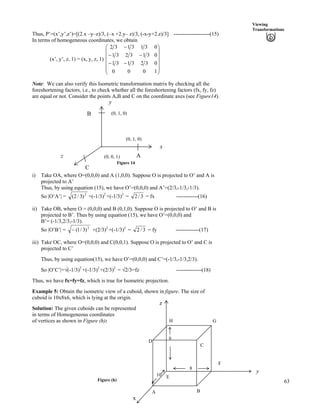 63
Viewing
Transformations
Thus, P’=(x’,y’,z’)=[(2.x –y–z)/3, (–x +2.y– z)/3, (-x-y+2.z)/3] --------------------(15)
In terms of homogeneous coordinates, we obtain
(x’, y’, z, 1) = (x, y, z, 1)
Õ
Õ
Õ
Õ
Õ
Ö
Ô
Ä
Ä
Ä
Ä
Ä
Å
Ã
//
//
/
1000
0323131
0313231
0313132
Note: We can also verify this Isometric transformation matrix by checking all the
foreshortening factors, i.e., to check whether all the foreshortening factors (fx, fy, fz)
are equal or not. Consider the points A,B and C on the coordinate axes (see Figure14).
y
Figure 14
A
B
C
(0, 0, 1)
(0, 1, 0)
(0, 1, 0)
x
z
i) Take OA, where O=(0,0,0) and A (1,0,0). Suppose O is projected to O’ and A is
projected to A’
Thus, by using equation (15), we have O’=(0,0,0) and A’=(2/3,-1/3,-1/3).
So |O’A’| = 2
)3/2( +(-1/3)2
+(-1/3)2
= 3/2 = fx ------------(16)
ii) Take OB, where O = (0,0,0) and B (0,1,0). Suppose O is projected to O’ and B is
projected to B’. Thus by using equation (15), we have O’=(0,0,0) and
B’= (-1/3,2/3,-1/3).
So |O’B’| = 2
)3/1(/ +(2/3)2
+(-1/3)2
= 3/2 = fy -------------(17)
iii) Take OC, where O=(0,0,0) and C(0,0,1). Suppose O is projected to O’ and C is
projected to C’
Thus, by using equation(15), we have O’=(0,0,0) and C’=(-1/3,-1/3,2/3).
So |O’C’|=Á(-1/3)2
+(-1/3)2
+(2/3)2
= Á2/3=fz --------------(18)
Thus, we have fx=fy=fz, which is true for Isometric projection.
Example 5: Obtain the isometric view of a cuboid, shown in figure. The size of
cuboid is 10x8x6, which is lying at the origin.
Solution: The given cuboids can be represented
in terms of Homogeneous coordinates
of vertices as shown in Figure (h):
Figure (h)
x
A B
E10
F
H
D
G
z
C
6
8
y
 