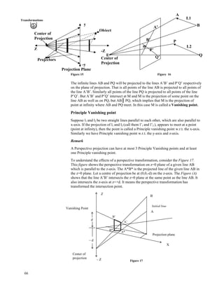 Transformations
L1
A
y BA’
Object
Center of
Projection B’ P
Q
L2m
Z P’-Z
E
Center of
Projection
Q’
Projectors
-y
Projection Plane
Figure 15 Figure 16
The infinite lines AB and PQ will be projected to the lines A’B’ and P’Q’ respectively
on the plane of projection. That is all points of the line AB is projected to all points of
the line A’B’. Similarly all points of the line PQ is projected to all points of the line
P’Q’. But A’B’ and P’Q’ intersect at M and M is the projection of some point on the
line AB as well as on PQ, but ABｬ PQ, which implies that M is the projection of
point at infinity where AB and PQ meet. In this case M is called a Vanishing point.
Principle Vanishing point
Suppose l1 and l2 be two straight lines parallel to each other, which are also parallel to
x-axis. If the projection of l1 and l2 (call them l’1 and l’2 ), appears to meet at a point
(point at infinity), then the point is called a Principle vanishing point w.r.t. the x-axis.
Similarly we have Principle vanishing point w.r.t. the y-axis and z-axis.
Remark
A Perspective projection can have at most 3 Principle Vanishing points and at least
one Principle vanishing point.
To understand the effects of a perspective transformation, consider the Figure 17.
This figure shows the perspective transformation on z=0 plane of a given line AB
which is parallel to the z-axis. The A*B* is the projected line of the given line AB in
the z=0 plane. Let a centre of projection be at (0,0,-d) on the z-axis. The Figure (A)
shows that the line A’B’ intersects the z=0 plane at the same point as the line AB. It
also intersects the z-axis at z=+d. It means the perspective transformation has
transformed the intersection point.
66
A*
B*
A’
B’
d
– d
X
Z
B
A
Projection plane
Vanishing Point
Initial line
Center of
projection – Z Figure 17
 