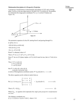 67
Viewing
TransformationsMathematical description of a Perspective Projection
A perspective transformation is determined by prescribing a C.O.P. and a viewing
plane. Let P(x,y,z) be any object point in 3D and C.O.P. is at E(0,0,-d). The problem
is to determine the image point coordinates P’(x’,y’,z’) on the Z=0 plane (see
Figure 18).
x
Figure 18
z = 0 plane
E (0, 0 – d)
y
P (x, y, z)
.P’(x’,y’, z’)
The parametric equation of a line EP, starting from E and passing through P is:
E+t(P-E) 0<t<ı
=(0,0,-d)+t[(x,y,z)-(0,0,-d)]
=(0,0,-d)+t(x,y,z+d)
=[t.x, t.y, -d+t.(z+d)]
Point P’ is obtained, when t=t*
That is, P’=(x’,y’,z’) =[t*.x, t*.y, -d+t*.(z+d)]
Since P’ lies on Z=0 plane implies -d+t*.(z+d)=0 must be true, that is t*=d/(z+d) is
true.
Thus x’=t*.x=x.d/(z+d)
y’=t*.y=y.d/(z+d)
z’=-d+t*(z+d)=0
thus P’=( x.d/(z+d), y.d/(z+d), 0)
=(x/((z/d)+1),y/((z/d)+1),0)
in terms of Homogeneous coordinate system P’=(x,y,0,(z/d)+1). ---------(5)
The above equation can be written in matrix form as:
P(x’,y’,z’,1)=(x,y,z,1)
1 0 0 0
0 1 0 0
0 0 0 1/
0 0 0 1
d
Ã Ô
Ä Õ
Ä Õ
Å Ö
Ä Õ
ÕÄ
= [x,y,0,(z/d)+1] ------------(1)
That is, P’h = Ph.Pper,z ----------------- (2)
Where Pper,z in equation (4.6) represents the single point perspective transformation
on z-axis.
The Ordinary coordinates are:
[x’,y’,z’,1]=[x/(r.z+1),y/(r.z+1),0,1] where r=1/d ---------------- (3)
 
