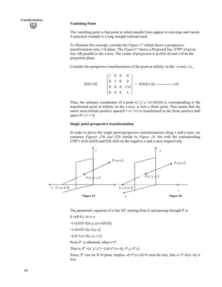 68
Transformations
Vanishing Point
The vanishing point is that point at which parallel lines appear to converge and vanish.
A practical example is a long straight railroad track.
To illustrate this concept, consider the Figure 17 which shows a perspective
transformation onto z=0 plane. The Figure17 shows a Projected line A*B* of given
line AB parallel to the z-axis. The center of projection is at (0,0,-d) and z=0 be the
projection plane.
Consider the perspective transformation of the point at infinity on the +z-axis, i.e.,
[0,0,1,0] = (0,0,0,1/d) -------------- (4)
Õ
Õ
Õ
Õ
Õ
Ö
Ô
Ä
Ä
Ä
Ä
Ä
Å
Ã
1000
d/1000
0010
0001
Thus, the ordinary coordinates of a point (x’,y’,z’,1)=(0,0,0,1), corresponding to the
transformed point at infinity on the z-axis, is now a finite point. This means that the
entire semi-infinite positive space(0<=z<=ı) is transformed to the finite positive half
space 0<=z’<=d.
Single point perspective transformation
In order to derive the single point perspective transformations along x and y-axes, we
construct Figures (19) and (20) similar to Figure 18, but with the corresponding
COP’s at E(-d,0,0) and E(0,-d,0) on the negative x and y-axes respectively.
P (x,y,z)
E (–d, 0, 0)
P (x,y,z)
x
P’(x’,y’,z’)
–x E (–d, 0, 0)
y
P’(x’,y’,z’)
y
Figure 19 Figure 20z
The parametric equation of a line EP, starting from E and passing through P is:
E+t(P-E) 0<t<ı
=(-d,0,0)+t[(x,y,z)-(-d,0,0)]
=(-d,0,0)+t[x+d,y,z]
=[-d+t.(x+d), t.y, t.z]
Point P’ is obtained, when t=t*
That is, P’=(x’,y’,z’) =[-d+t*.(x+d), t*.y, t*.z]
Since, P’ lies on X=0 plane implies -d+t*.(x+d)=0 must be true, that is t*=d/(x+d) is
true.
 
