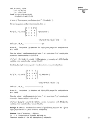 69
Viewing
Transformations
Õ
Õ
Thus, x’=-d+t*(x+d)=0
y’=t*.y=y.d/(x+d)
z’=t*.z=z.d/(x+d)
thus P’=( 0, y.d/(z+d), z.d/(x+d))
=(0,y/((z/d)+1), z/((x/d)+1))
in terms of Homogeneous coordinate system P’=(0,y,z,(x/d)+1).
The above equation can be written in matrix form as:
P(x’,y’,z’,1)=(x,y,z,1) =[0,y,z,(x/d)+1]
0 0 0 1/
0 1 0 0
0 0 1 0
0 0 0 1
dÃ Ô
Ä Õ
Ä
Ä
Ä Õ
Å Ö
=[0,y/((z/d)+1), z/((x/d)+1),1] -------- (5)
That is, P’h = Ph.Pper,x --------------------------------(6)
Where Pper,z in equation (5) represents the single point perspective transformation
w.r.t. x-axis.
Thus, the ordinary coordinates(projected point P’ of a given point P) of a single point
perspective transformation w.r.t. x-axis is:
(x’,y’,z’,1)= [0,y/((z/d)+1), z/((x/d)+1),1] has a center of projection at [-d,0,0,1] and a
vanishing point located on the x-axis at [0,0,0,1]
Similarly, the single point perspective transformation w.r.t. y-axis is therefore:
P(x’,y’,z’,1)=(x,y,z,1)
1 0 0 0
0 0 0 1/
0 0 1 0
0 0 0 1
d
Ã Ô
Ä Õ
Ä Õ
Å Ö
Ä Õ
ÕÄ
=[x,0,z,(y/d)+1]
=[x/((y/d)+1),0, z/((y/d)+1),1]
That is, P’h = Ph.Pper,y -----------------------------(7)
Where Pper,y in equation (5) represents the single point perspective transformation
w.r.t. y-axis.
Thus, the ordinary coordinates(projected point P’ of a given point P) of a single point
perspective transformation w.r.t. y-axis is:
(x’,y’,z’,1)=[x/((y/d)+1),0, z/((y/d)+1),1] has a center of projection at [0,-d,0,1] and a
vanishing point located on the y-axis at [0,0,0,1].
Example 6: Obtain a transformation matrix for perspective projection for a given
object projected onto x=3 plane as viewed from (5,0,0).
Solution: Plane of projection: x = 3 (given)
Let P (x, y, z) be any point in the space. We know the
Parametric equation of a line AB, starting from A and passing
 