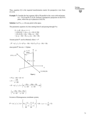 71
Viewing
Transformations
Thus, equation (2) is the required transformation matrix for perspective view from
(5, 0, 0).
Example 7: Consider the line segment AB in 3D parallel to the z-axis with end points
A (– 5,4,2) and B (5,-6,18). Perform a perspective projection on the X=0
plane, where the eye is placed at (10,0,10).
Solution: Let P (x, y, z) be any point in the space.
The parametric equation of a line starting from E and passing through P is:
E + t. (P – E), o < t < 1.
= (10,0,10) + t. [(x, y, z) – (10, 0, 10)]
= (10, 0,10) + t [(x – 10)], y (z – 10)]
= (t. (x – 10) + 10, t. y, t (z – 10) + 10)
Assume point P’ can be obtained, when t = t*
^P’ = (x’, y’, z’) = (t* (x – 10) + 10, t*.y, t*. (z – 10) + 10)
since point P’ lies on x = 0 plane
x = 0
plane
E (10,0,10)z
x
y
P’ (x’, y’, z’)
p (x, y, z)
Figure j
= t* (x – 10) + 10 = 0
= t* =
10
10
/
/
x
= P’ = (x’, y’, z’) = Õ
Ö
Ô
Å
-
/
//
/
/
10
10x
)10z(10
,
10x
y.10
,0Ä
Ã
Õ
Ö
Ô
Ä
Å
Ã
/
/
/
/
10x
z.10x.10
,
10x
y.10
,0
In terms of Homogeneous coordinate system;
P’ = (x’, y’, z’, 1) =
Õ
Õ
Õ
Õ
Ö
Ô
Ä
Ä
Ä
Å
Ã
/
/
/
/
1,
1
10
,
1
10
,0
x
zx
x
yÄ = (0, – y, x – z, 1
10
/
x
)
 