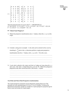 75
Viewing
Transformations
V’ =
È
È =
Ù
Ù
Ù
Ù
Ù
Ù
Ù
Ù
Ù
Ù
Ù
ÚÈ
È
È
È
È
È
È
È
È
É
Ç
1010
1011
1001
1000
9.0010
9.0011
9.0001
9.0000
H'
G'
F'
E'
D'
C'
B'
A'
Ù
Ù
Ù
Ù
Ù
Ù
Ù
Ù
Ù
Ù
Ù
ÚÈ
È
È
È
È
È
È
È
È
È
È
É
Ç
1010
1011
1001
1000
1011.10
1011.111.1
10011.1
1000
Thus the projected points of a given cube V = [ABCDEFGH] are:
A’ =(0, 0, 0), B’ = (1.11, 0, 0), C’ = (1.11, 1.11, 0), D’ = (0, 1.11, 0), E’ = (0, 0, 0)
F’ = (1, 0, 0), G’ = (1, 1, 0) and H’ = (0, 1, 0).
- Check Your Progress 3
1) Obtain the perspective transformation onto z = d plane, where the c. o. p. is at the
origin.
………………………………………………………………………………………
………………………………………………………………………………………
………………………………………………………………………………………
………………………………………………………………………………………
2) Consider a cube given in example – 4, the cube can be centered on the z-axis by
translating it –
2
1
units in the x y directions perform a single point perspective
transformation onto the z = 0 plane, with c. o. p. at Zc = 10 on the z-axis.
………………………………………………………………………………………
………………………………………………………………………………………
………………………………………………………………………………………
………………………………………………………………………………………
3) A unit cube is placed at the origin such that its 3-edges are lying along the x, y
and z-axes. The cube is rotated about the y-axis by 30°. Obtain the perspective
projection of the cube viewed from (80, 0, 60) on the z = 0 plane.
………………………………………………………………………………………
………………………………………………………………………………………
………………………………………………………………………………………
………………………………………………………………………………………
Two-Point and Three-Point Perspective transformations
The 2-point perspective projection can be obtained by rotating about one of the
principal axis only and projecting on X=0 (or Y=0 or Z=0) plane. To discuss the
phenomenon practically consider an example for 3-point perspective projection (given
below) some can be done for 2-point aspect.
 