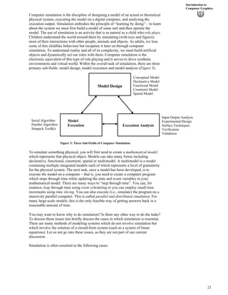 Introduction to
Computer Graphics
Computer simulation is the discipline of designing a model of an actual or theoretical
physical system, executing the model on a digital computer, and analysing the
execution output. Simulation embodies the principle of “learning by doing” – to learn
about the system we must first build a model of some sort and then operate the
model. The use of simulation is an activity that is as natural as a child who role plays.
Children understand the world around them by simulating (with toys and figures)
most of their interactions with other people, animals and objects. As adults, we lose
some of this childlike behaviour but recapture it later on through computer
simulation. To understand reality and all of its complexity, we must build artificial
objects and dynamically act our roles with them. Computer simulation is the
electronic equivalent of this type of role playing and it serves to drive synthetic
environments and virtual world. Within the overall task of simulation, there are three
primary sub-fields: model design, model execution and model analysis (Figure 3).
Conceptual Model
Declarative Model
Functional Model
Constraint Model
Spatial Model
Figure 3: Three Sub-Fields of Computer Simulation
To simulate something physical, you will first need to create a mathematical model,
which represents that physical object. Models can take many forms including
declarative, functional, constraint, spatial or multimodel. A multimodel is a model
containing multiple integrated models each of which represents a level of granularity
for the physical system. The next task, once a model has been developed, is to
execute the model on a computer – that is, you need to create a computer program
which steps through time while updating the state and event variables in your
mathematical model. There are many ways to “step through time”. You can, for
instance, leap through time using event scheduling or you can employ small time
increments using time slicing. You can also execute (i.e., simulate) the program on a
massively parallel computer. This is called parallel and distributed simulation. For
many large-scale models, this is the only feasible way of getting answers back in a
reasonable amount of time.
You may want to know why to do simulation? Is there any other way to do the tasks?
To discuss these issues lets briefly discuss the cases in which simulation is essential.
There are many methods of modeling systems which do not involve simulation but
which involve the solution of a closed-form system (such as a system of linear
equations). Let us not go into these issues, as they are not part of our current
discussion.
Simulation is often essential in the following cases:
Serial Algorithm
Parallel Algorithm
Simpack ToolKit
Input Output Analysis
Experimental Design
Surface Techniques
Verification
Validation
Model Design
Execution Analysis
Model
Execution
21
 