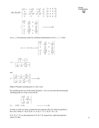 77
Viewing
Transformations
^[Ry]. [Rx].[P] =
Ù
Ù
Ù
Ù
Ù
ÚÈ
È
È
È
È
É
Ç
//
/
1000
022/322/321
02/12/10
022/122/12/3
.
Ù
Ù
Ù
Ù
Ú
È
È
È
È
É
Ç
5000
1000
0050
0005
=
Ù
Ù
Ù
Ù
Ù
Ù
Ù
Ù
Ú
È
È
È
È
È
È
È
È
É
Ç
//
/
5000
22
3
0
22
35
2
5
2
1
0
2
5
0
22
1
0
22
5
2
35
----------------(3)
Let (x, y, z) be projected, under the combined transformation (3) to (x’, y’, z’), then
(x’, y’, z’, 1) = (x, y, z, 1)
Ù
Ù
Ù
Ù
Ù
Ù
Ù
Ù
Ú
È
È
È
È
È
È
È
È
É
Ç
//
/
5000
22
3
0
22
35
2
5
2
1
0
2
5
0
22
1
0
22
5
2
35
= x’ =
Õ
Õ
Ö
Ô
Ä
Ä
Å
Ã
---
Õ
Õ
Ö
Ô
Ä
Ä
Å
Ã
/
5
22
.3
222
.
2
5
.
2
35
zyx
zx
and
y’ =
Í
Í
Ý
Í
Í
Ü
Û
Õ
Õ
Ö
Ô
Ä
Ä
Å
Ã
---
Õ
Õ
Ö
Ô
Ä
Ä
Å
Ã
/-
/
5.
22
3
222
.
22
35
.
2
5
.
22
5
z
yx
zyx
-----------(4)
Case 1: Principal vanishing point w.r.t the x-axis.
By considering first row of the matrix (Equation – (3)), we can claim that the principal
vanishing point (w.r.t) the x-axis) will be:
Õ
Õ
Õ
Õ
Ö
Ô
Ä
Ä
Ä
Ä
Å
Ã /
0,
22
1
22
5
,
22
1
2
35
i.e., (5 6 , – 5, 0) -------------------(I)
In order to varify our claim, consider the line segments AB, CD, which are parallel to
the x-axis, where A = (0, 0, 0), B = (1, 0, 0), C = (1, 1, 0), D = (0, 1, 0)
If A’, B’, C’, D’ are the projections of A, B, C, D, respectively, under the projection
matrix (3), then
 