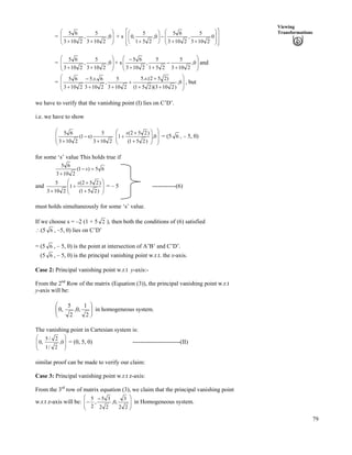 79
Viewing
Transformations
= Õ
Õ
Ö
Ô
Ä
Ä
Å
Ã
--
0,
2103
5
,
2103
65
+ s
Ù
Ù
ÚÈ
È
É
Ç
Õ
Õ
Ö
Ô
Ä
Ä
Å
Ã
--
/ÕÕ
Ö
Ô
ÄÄ
Å
Ã
-
0
2103
5
,
2103
65
0,
251
5
,0
= Õ
Õ
Ö
Ô
Ä
Ä
Å
Ã
--
0,
2103
5
,
2103
65
+ s Õ
Õ
Ö
Ô
Ä
Ä
Å
Ã
-
/
--
/
0,
2103
5
251
5
,
2103
65
and
=
Õ
Õ
Ö
Ô
Ä
Ä
Å
Ã
--
-
-
--
/
-
0,
)2103)(251(
)252.(.5
2103
5
,
2103
6..5
2103
65 ss
, but
we have to verify that the vanishing point (I) lies on C’D’.
i.e. we have to show
Õ
Õ
Ö
Ô
Ä
Ä
Å
Ã
Õ
Õ
Ö
Ô
Ä
Ä
Å
Ã
-
-
-
-
/
-
0,
)251(
)252(
1
2103
5
)s1(
2103
65 s
= (5 6 , – 5, 0)
for some ‘s’ value This holds true if
65)1(
2103
65
?/
-
s
and Õ
Õ
Ö
Ô
Ä
Ä
Å
Ã
-
-
-
- )251(
)252(
1
2103
5 s
= – 5 ------------(6)
must holds simultaneously for some ‘s’ value.
If we choose s = –2 (1 + 5 2 ), then both the conditions of (6) satisfied
^(5 6 , –5, 0) lies on C’D’
= (5 6 , – 5, 0) is the point at intersection of A’B’ and C’D’.
(5 6 , – 5, 0) is the principal vanishing point w.r.t. the x-axis.
Case 2: Principal vanishing point w.r.t y-axis:-
From the 2nd
Row of the matrix (Equation (3)), the principal vanishing point w.r.t
y-axis will be:
ÕÕ
Ö
Ô
ÄÄ
Å
Ã
2
1
,0,
2
5
,0 in homogeneous system.
The vanishing point in Cartesian system is:
Õ
Õ
Ö
Ô
Ä
Ä
Å
Ã
0,
2/1
2/5
,0 = (0, 5, 0) ------------------------(II)
similar proof can be made to verify our claim:
Case 3: Principal vanishing point w.r.t z-axis:
From the 3rd
row of matrix equation (3), we claim that the principal vanishing point
w.r.t z-axis will be: Õ
Õ
Ö
Ô
Ä
Ä
Å
Ã /
/
22
3
,0,
22
35
,
2
5
in Homogeneous system.
 