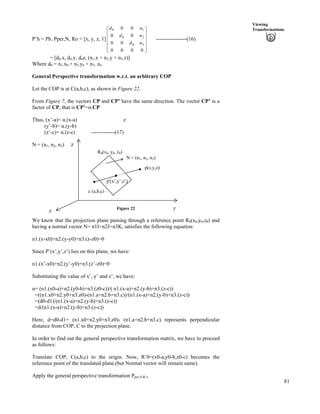 81
Viewing
Transformations
P’h = Ph. Pper,N, Ro = [x, y, z, 1] -----------------(16)
Õ
Õ
Õ
Õ
Õ
Ö
Ô
Ä
Ä
Ä
Ä
Ä
Å
Ã
0000
00
00
00
30
20
10
nd
nd
nd
= [d0.x, d0.y, d0z, (n1.x + n2.y + n3.z)]
Where d0 = n1.x0 + n2.y0 + n3. z0.
General Perspective transformation w.r.t. an arbitrary COP
Let the COP is at C(a,b,c), as shown in Figure 22.
From Figure 7, the vectors CP and CP’ have the same direction. The vector CP’ is a
factor of CP, that is CP’=g.CP
Thus, (x’-a)= g.(x-a) z
(y’-b)= g.(y-b)
(z’-c)= g.(z-c) -------------(17)
N = (n1, n2, n3)
Figure 22
c (a,b,c)
y
z
p(x,y,z)
p'(x’,y’,z’)
N = (n1, n2, n3)
R0(x0, y0, z0)
x
We know that the projection plane passing through a reference point R0(x0,y0,z0) and
having a normal vector N= n1I+n2J+n3K, satisfies the following equation:
n1.(x-x0)+n2.(y-y0)+n3.(z-z0)=0
Since P’(x’,y’,z’) lies on this plane, we have:
n1.(x’-x0)+n2.(y’-y0)+n3.(z’-z0)=0
Substituting the value of x’, y’ and z’, we have:
g= (n1.(x0-a)+n2.(y0-b)+n3.(z0-c))/( n1.(x-a)+n2.(y-b)+n3.(z-c))
=((n1.x0+n2.y0+n3.z0)-(n1.a+n2.b+n3.c))/(n1.(x-a)+n2.(y-b)+n3.(z-c))
=(d0-d1)/(n1.(x-a)+n2.(y-b)+n3.(z-c))
=d/(n1.(x-a)+n2.(y-b)+n3.(z-c))
Here, d=d0-d1= (n1.x0+n2.y0+n3.z0)- (n1.a+n2.b+n3.c) represents perpendicular
distance from COP, C to the projection plane.
In order to find out the general perspective transformation matrix, we have to proceed
as follows:
Translate COP, C(a,b,c) to the origin. Now, R’0=(x0-a,y0-b,z0-c) becomes the
reference point of the translated plane.(but Normal vector will remain same).
Apply the general perspective transformation Pper,N,R’o
 