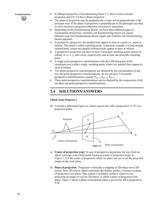 84
Transformations ‚ In Oblique projection, if foreshortening factor f=1, then we have cavalier
projection and if f=1/2 then cabinet projection.
‚ The plane of projection may be perpendicular or may not be perpendicular to the
principal axes. If the plane of projection is perpendicular to the principal axes then
we have multiview projection otherwise axonometric projection.
‚ Depending on the foreshortening factors, we have three different types of
Axonometric projections: Isometric (all foreshortening factors are equal),
Dimetric (any two foreshortening factors equal) and Trimetric (all foreshortening
factors unequal).
‚ In perspective projection, the parallel lines appear to meet at a point i.e., point at
infinity. This point is called vanishing point. A practical example is a long straight
railroad track, where two parallel railroad tracks appear to meet at infinity.
‚ A perspective projection can have at most 3 principal vanishing points (points at
infinity w.r.t. x, y, and z-axes, respectively) and at least one principle vanishing
point.
‚ A single point perspective transformation with the COP along any of the
coordinate axes yields a single vanishing point, where two parallel lines appear to
meet at infinity.
‚ Two point perspective transformations are obtained by the concatenation of any
two one-point perspective transformations. So we can have 3 two-point
perspective transformations, namely Pper-xy, Pper-yz, Pper-xz .
‚ Three point perspective transformations can be obtained by the composition of all
the three one-point perspective transformations.
2.4 SOLUTIONS/ANSWERS
Check Your Progress 1
1) Consider a following Figure m, where a given line AB is projected to A’ B’ on a
projection plane.
<
Center of projection
Projector
A
B’
A’
B
Plane of projectionFigure m
a) Center of projection (cop): In case of perspective projection, the rays from an
object converge at the finite point, known as center of projection (cop). In
Figure 1, 0 is the center of projection, where we place our eye to see the projected
image on the view plane.
b) Plane of projection: Projection is basically a mapping of 3D-object on to 2D-
screen. Here 2D-screen, which constitutes the display surface, is known as plane
of projection/view plane. That a plane ( or display surface), where we are
projecting an image of a given 3D-object, is called a plane of projection/view
plane. Figure 1 shows a plane of projection where a given line AB is projected to
A’B’.
 