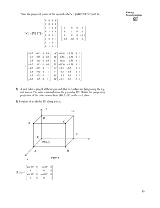 89
Viewing
TransformationsThus, the projected points of the centred cube V = [ABCDEFGH] will be:
[V’] = [V]. [T] = .
Ù
Ù
Ù
Ù
Ù
Ù
Ù
Ù
Ù
Ù
Ù
ÚÈ
È
È
È
È
È
È
È
È
È
È
É
Ç
1010
1011
1001
1000
.
1110
1111
1101
1100
Ù
Ù
Ù
Ù
Ú
È
È
È
È
É
Ç
//
/
105.05.0
1.0000
0010
0001
= È
È
0
0
=
Ù
Ù
Ù
Ù
Ù
Ù
Ù
Ù
Ù
Ù
Ù
ÚÈ
È
È
È
È
È
È
È
È
É
Ç
/
/
//
/
/
//
105.05.0
105.05.0
105.05.0
105.05.
9.005.05.
9.005.05.0
9.005.05.0
9.005.05.0
H'
G'
F'
E'
D'
C'
B'
A'
Ù
Ù
Ù
Ù
Ù
Ù
Ù
Ù
Ù
Ù
Ù
ÚÈ
È
È
È
È
È
È
È
È
È
È
É
Ç
/
/
//
//
/
//
105.05.0
105.05.0
105.05.0
105.05.0
1056.056.0
1056.056.0
1056.056.0
1056.056.0
3) A unit cube is placed at the origin such that its 3-edges are lying along the x,y,
and z-axes. The cube is rotated about the y-axis by 30°. Obtain the perspective
projection of the cube viewed from (80, 0, 60) on the z= 0 plane.
3) Rotation of a cube by 30° along y-axis,
(0,0,0)
E
H
G
C
F
BA
D
y
Figure r
z
[Ry]30° =
Ù
Ù
Ù
Ù
Ú
È
È
È
È
É
Ç
ﬂﬂ
ﬂ/ﬂ
1000
030cos030sin
0010
030sin030cos
 