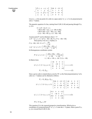 90
Transformations
=
Ù
Ù
Ù
Ù
Ù
ÚÈ
È
È
É
Ç /
1000
02/302/1
001
02/102/3
È
È 0
=
Ù
Ù
Ù
Ù
Ú
È
È
È
È
É
Ç /
1000
06.805.0
0010
05.0086.0
Let p (x, y, z) be any point of a cube in a space and p’ (x’, y’, z’) is its projected point
onto z = 0 plane.
The pametric equation of a line, starting from E (80, 0, 60) and passing through P (x,
y, z) is:
E + t ( P – E), 0 < t ¢.
= (80, 0, 60) + t [(x, y, z) – (80, 0, 60)]
= (80, 0, 60) + t[ (x – 80), y, (z – 60)]
= [t (x – 80) + 80, t.y, t. (z – 60) + 60]
Assume point P’ can be obtained, when t = t*
µ P’ = (x’, y’, z’) = [t* (x – 80) + 80, t*.y, t* (z – 60) + 60]
Since point p’ lies on z = 0 plane, so
t* (z – 60) + 60 = 0 µ t* =
60
60
/
/
z
µ p’ = (x’, y’, z’) = Õ
Ö
Ô
Ä
Å
Ã
/
/
/
-/
0,
60
.60
,
60
.80.60
z
y
z
zx
In Homogeneous coordinates system:
P’ (x’, y’, z’, 1) = Õ
Ö
Ô
Ä
Å
Ã
/
/
/
-/
1,0,
60z
y.60
,
60z
z.80x.60
= ( – 60. x + 80. z, – 60. Y, 0, z – 60)
In Matrix form:
(x’, y’, z’, 1) = (x, y, z, 1). ------------(1)
Ù
Ù
Ù
Ù
Ú
È
È
È
È
É
Ç
/
/
/
60000
10080
00600
00060
P’n = Pn. Ppar, z -------------(2)
Since a given cube is rotated about y-axis by 30°, so the final projected point p’ (of a
cube on z = 0 plane) can be obtained as follows:
P’n = Pn. [Ry]30°. Ppar, z
(x’, y’, z’, 1) = (x, y, z, 1) . .
Ù
Ù
Ù
Ù
Ú
È
È
È
È
É
Ç /
1000
086.005.0
0010
05.0086.0
Ù
Ù
Ù
Ù
Ú
È
È
È
È
É
Ç
/
/
/
60000
10080
00600
00060
(x’, y’, z’, 1) = (x, y, z, 1) -------------(3)
Ù
Ù
Ù
Ù
Ú
È
È
È
È
É
Ç
/
/
/
60000
86.0008.38
00600
5.0009.91
P”n = P. Ppar, z, 30°
This equation (3) is the required perspective transformation. Which gives a
coordinates of a projected point P’ (x’, y’, z’) onto the z = 0 plane, when a point P (x,
y, z) is viewed from E (80, 0, 60).
 