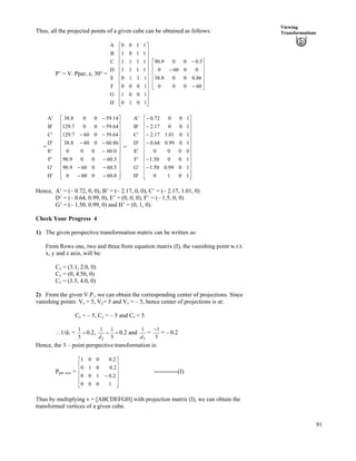 91
Viewing
TransformationsThus, all the projected points of a given cube can be obtained as follows:
P’ = V. Ppar, z, 30° =
H
G
F
E
D
C
B
A
Ù
Ù
Ù
Ù
Ù
Ù
Ù
Ù
Ù
Ù
Ù
ÚÈ
È
È
È
È
È
È
È
È
È
È
É
Ç
1010
1001
1000
1110
1111
1111
1101
1100
Ù
Ù
Ù
Ù
Ú
È
È
È
È
É
Ç
/
/
/
60000
86.0008.38
00600
5.0009.90
= =
H'
G'
F'
E'
D'
C'
B'
A'
Ù
Ù
Ù
Ù
Ù
Ù
Ù
Ù
Ù
Ù
Ù
ÚÈ
È
È
È
È
È
È
È
È
È
È
É
Ç
//
//
/
/
//
//
/
/
0.600600
5.600609.90
5.60009.90
0.60000
86.600608.38
64.590607.129
64.59007.129
14.59008.38
H'
G'
F'
E'
D'
C'
B'
A'
Ù
Ù
Ù
Ù
Ù
Ù
Ù
Ù
Ù
Ù
Ù
ÚÈ
È
È
È
È
È
È
È
È
È
È
É
Ç
/
/
/
/
/
/
1010
1099.050.1
10050.1
0000
1099.064.0
1001.117.2
10017.2
10072.0
Hence, A’ = (– 0.72, 0, 0), B’ = (– 2.17, 0, 0), C’ = (– 2.17, 1.01, 0)
D’ = (– 0.64, 0.99, 0), E’ = (0, 0, 0), F’ = (– 1.5, 0, 0)
G’ = (– 1.50, 0.99, 0) and H’ = (0, 1, 0).
Check Your Progress 4
1) The given perspective transformation matrix can be written as:
From Rows one, two and three from equation matrix (I), the vanishing point w.r.t.
x, y and z axis, will be:
Cx = (3.1, 2.0, 0)
Cy = (0, 4.56, 0)
Cz = (3.5, 4.0, 0)
2) From the given V.P., we can obtain the corresponding center of projections. Since
vanishing points: Vx = 5, Vy= 5 and Vz = – 5, hence center of projections is at:
Cx = – 5, Cy = – 5 and Cz = 5
^1/d1 = ?
5
1
0.2, ??
5
11
2d
0.2 and
3
1
d
=
5
1/
= – 0.2
Hence, the 3 – point perspective transformation is:
Pper–xyz = ------------(I)
Ù
Ù
Ù
Ù
Ú
È
È
È
È
É
Ç
/
1000
2.0100
2.0010
2.0001
Thus by multiplying v = [ABCDEFGH] with projection matrix (I), we can obtain the
transformed vertices of a given cube.
 