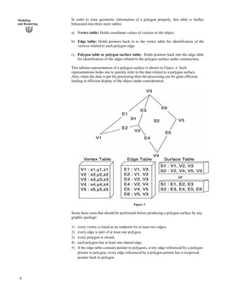 In order to store geometric information of a polygon properly, this table is further
bifurcated into three more tables:
Modeling
and Rendering
a) Vertex table: Holds coordinate values of vertices in the object.
b) Edge table: Holds pointers back in to the vertex table for identification of the
vertices related to each polygon edge.
c) Polygon table or polygon surface table: Holds pointers back into the edge table
for identification of the edges related to the polygon surface under construction.
This tabular representation of a polygon surface is shown in Figure 4. Such
representations helps one to quickly refer to the data related to a polygon surface.
Also, when the data is put for processing then the processing can be quite efficient,
leading to efficient display of the object under consideration.
Figure 3
Some basic tests that should be performed before producing a polygon surface by any
graphic package:
1) every vertex is listed as an endpoint for at least two edges,
2) every edge is part of at least one polygon,
3) every polygon is closed,
4) each polygon has at least one shared edge,
5) if the edge table contains pointer to polygons, every edge referenced by a polygon
pointer to polygon, every edge referenced by a polygon pointer has a reciprocal
pointer back to polygon.
8
 