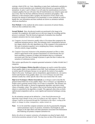 Introduction to
Computer Graphics
zoetrope, wheel of life, etc. Later, depending on many basic mathematics and physics
principles, several researches were conducted which allowed us to generate 2d/3d
animations. In units 1 and 2 of block 2 we will study the transformations involved in
computer graphics but you will notice that all transformations are related to space and
not to time. Here lies the basic difference between animation and graphics. The
difference is that animation adds to graphics the dimension of time which vastly
increases the amount of information to be transmitted, so some methods are used to
handle this vast information and these methods are known as animation methods
which are classified as:
First Method: In this method, the artist creates a succession of cartoon frames,
which are then combined into a film.
Second Method: Here, the physical models are positioned to the image to be
recorded. On completion, the model moves to the next image for recording and this
process is continued. Thus the historical approach of animation has classified
computer animation into two main categories:
(a) Computer-Assisted Animation usually refers to 2d systems that computerise the
traditional animation process. Here, the technique used is interpolation between
key shapes which is the only algorithmic use of the computer in the production of
this type of animation equation, curve morphing (key frames, interpolation,
velocity control), image morphing.
(b) Computer Generated Animation is the animation presented via film or video,
which is again based on the concept of persistence of vision because the eye-
brain assembles a sequence of images and interprets them as a continuous
movement and if the rate of change of pictures is quite fast then it induces the
sensation of continuous motion.
This motion specification for computer-generated animation is further divided into 2
categories:
Low Level Techniques (Motion Specific) techniques are used to control the motion
of any graphic object in any animation scene fully. Such techniques are also referred
as motion specific techniques because we can specify the motion of any graphic
object in the scene. Techniques such as interpolation, approximation etc., are used in
motion specification of any graphic object. Low level techniques are used when
animator usually has a fairly specific idea of the exact motion that s/he wants.
High Level Techniques (Motion Generalised) are techniques used to describe the
general motion behaviour of any graphic object. These techniques are algorithms or
models used to generate motion using a set of rules or constraints. The animator sets
up the rules of the model, or chooses an appropriate algorithm, and selects initial
values or boundary values. The system is then set into motion and the motion of the
objects is controlled by the algorithm or model. This approach often relies on fairly
sophisticated computation such as, vector algebra and numerical techniques among
others.
So, the animation concept can be defined as: A time based phenomenon for
imparting visual changes in any scene according to any time sequence. The visual
changes could be incorporated through the Translation of the object, scaling of the
object, or change in colour, transparency, surface texture etc.
Note: It is to be noted that computer animation can also be generated by changing
camera parameters such as its position, orientation, focal length etc. plus
changes in the light effects and other parameters associated with illumination
and rendering can produce computer animation too.
Before the advent of computer animation, all animation was done by hand, which
involved an enormous amount of work. You may have an idea of the amount of work
23
 