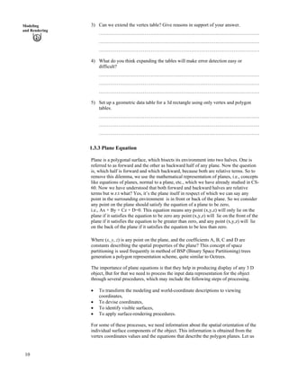 3) Can we extend the vertex table? Give reasons in support of your answer.Modeling
and Rendering
………………………………………………………………………………………
………………………………………………………………………………………
………………………………………………………………………………………
4) What do you think expanding the tables will make error detection easy or
difficult?
………………………………………………………………………………………
………………………………………………………………………………………
………………………………………………………………………………………
5) Set up a geometric data table for a 3d rectangle using only vertex and polygon
tables.
………………………………………………………………………………………
………………………………………………………………………………………
………………………………………………………………………………………
1.3.3 Plane Equation
Plane is a polygonal surface, which bisects its environment into two halves. One is
referred to as forward and the other as backward half of any plane. Now the question
is, which half is forward and which backward, because both are relative terms. So to
remove this dilemma, we use the mathematical representation of planes, i.e., concepts
like equations of planes, normal to a plane, etc., which we have already studied in CS-
60. Now we have understood that both forward and backward halves are relative
terms but w.r.t what? Yes, it’s the plane itself in respect of which we can say any
point in the surrounding environment is in front or back of the plane. So we consider
any point on the plane should satisfy the equation of a plane to be zero,
i.e., Ax + By + Cz + D=0. This equation means any point (x,y,z) will only lie on the
plane if it satisfies the equation to be zero any point (x,y,z) will lie on the front of the
plane if it satisfies the equation to be greater than zero, and any point (x,y,z) will lie
on the back of the plane if it satisfies the equation to be less than zero.
Where (x, y, z) is any point on the plane, and the coefficients A, B, C and D are
constants describing the spatial properties of the plane? This concept of space
partitioning is used frequently in method of BSP (Binary Space Partitioning) trees
generation a polygon representation scheme, quite similar to Octrees.
The importance of plane equations is that they help in producing display of any 3 D
object, But for that we need to process the input data representation for the object
through several procedures, which may include the following steps of processing.
‚ To transform the modeling and world-coordinate descriptions to viewing
coordinates,
‚ To devise coordinates,
‚ To identify visible surfaces,
‚ To apply surface-rendering procedures.
For some of these processes, we need information about the spatial orientation of the
individual surface components of the object. This information is obtained from the
vertex coordinates values and the equations that describe the polygon planes. Let us
10
 