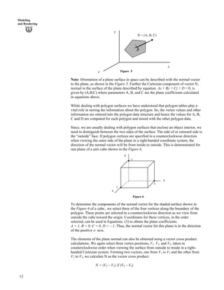 Modeling
and Rendering
Figure 5
x
y
N = (A, B, C)
z
Note: Orientation of a plane surface in space can be described with the normal vector
to the plane, as shown in the Figure 5. Further the Cartesian component of vector N,
normal to the surface of the plane described by equation Ax + By + Cz + D = 0, is
given by (A,B,C) where parameters A, B, and C are the plane coefficients calculated
in equations above.
While dealing with polygon surfaces we have understood that polygon tables play a
vital role in storing the information about the polygon. So, the vertex values and other
information are entered into the polygon data structure and hence the values for A, B,
C and D are computed for each polygon and stored with the other polygon data.
Since, we are usually dealing with polygon surfaces that enclose an object interior, we
need to distinguish between the two sides of the surface. The side of or outward side is
the “outside” face. If polygon vertices are specified in a counterclockwise direction
when viewing the outer side of the plane in a right-handed coordinate system, the
direction of the normal vector will be from inside to outside. This is demonstrated for
one plane of a unit cube shown in the Figure 6.
y
1
1
1
x
z
Figure 6
To determine the components of the normal vector for the shaded surface shown in
the Figure 6 of a cube., we select three of the four vertices along the boundary of the
polygon. These points are selected in a counterclockwise direction as we view from
outside the cube toward the origin. Coordinates for these vertices, in the order
selected, can be used in Equations. (3) to obtain the plane coefficients:
A = 1, B = 0, C = 0, D = – 1. Thus, the normal vector for this plane is in the direction
of the positive x- axis.
The elements of the plane normal can also be obtained using a vector cross product
calculations. We again select three vertex positions, V1, V2, and V3, taken in
counterclockwise order when viewing the surface from outside to inside in a right-
handed Cartesian system. Forming two vectors, one from V1 to V2 and the other from
V1 to V3, we calculate N as the vector cross product:
N = (V2 – V1) X (V3 – V1)
12
 