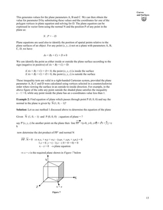 Curves
and Surfaces
This generates values for the plane parameters A, B and C. We can then obtain the
value for parameter D by substituting these values and the coordinates for one of the
polygon vertices in plane equation and solving for D. The plane equation can be
expressed in vector form using the normal N and the position P of any point in the
plane as:
N . P = – D
Plane equations are used also to identify the position of spatial points relative to the
plane surfaces of an object. For any point (x, y, z) not on a plane with parameters A, B,
C, D, we have:
Ax + By + Cz + D 0
We can identify the point as either inside or outside the plane surface according to the
sign (negative or positive) of Ax + By + Cz + D:
if Ax + By + Cz + D < 0, the point (x, y, z) is inside the surface
if Ax + By + Cz + D > 0, the point (x, y, z) is outside the surface
These inequality tests are valid in a right-handed Cartesian system, provided the plane
parameter A, B, C and D were calculated using vertices selected in a counterclockwise
order when viewing the surface in an outside-to-inside direction. For example, in the
above figure of the cube any point outside the shaded plane satisfies the inequality
x – 1 > 0, while any point inside the plane has an x-coordinates value less than 1.
Example 2: Find equation of plane which passes through point P (0, 0, 0) and say the
normal to the plane is given by N (1, 0, – 1)?
Solution: Let us use method 1 discussed above to determine the equation of the plane
Given N (1, 0, – 1) and P (0, 0, 0) ; equation of plane = ?
say P’(x, y, z) be another point on the plane then line PP’ =(x-0, y-0, z-0) = x i + y j +z
k
^^ ^
now determine the dot product of PP’ and normal N
PP'. N = 0 µ n1x, + n2y + n3z – (x0n1 + y0n2 + z0n3) = 0
1.x + 0. y + (– 1).z – ( 0 + 0 + 0) = 0
x – z = 0 › plane equation
µ x = z is the required plane shown in Figure 7 below
Y
X
x = zZ
Figure 7
13
 