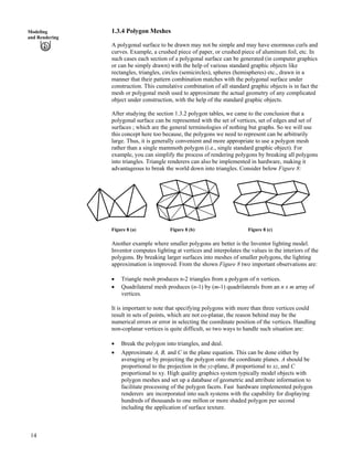 1.3.4 Polygon MeshesModeling
and Rendering
A polygonal surface to be drawn may not be simple and may have enormous curls and
curves. Example, a crushed piece of paper, or crushed piece of aluminum foil, etc. In
such cases each section of a polygonal surface can be generated (in computer graphics
or can be simply drawn) with the help of various standard graphic objects like
rectangles, triangles, circles (semicircles), spheres (hemispheres) etc., drawn in a
manner that their pattern combination matches with the polygonal surface under
construction. This cumulative combination of all standard graphic objects is in fact the
mesh or polygonal mesh used to approximate the actual geometry of any complicated
object under construction, with the help of the standard graphic objects.
After studying the section 1.3.2 polygon tables, we came to the conclusion that a
polygonal surface can be represented with the set of vertices, set of edges and set of
surfaces ; which are the general terminologies of nothing but graphs. So we will use
this concept here too because, the polygons we need to represent can be arbitrarily
large. Thus, it is generally convenient and more appropriate to use a polygon mesh
rather than a single mammoth polygon (i.e., single standard graphic object). For
example, you can simplify the process of rendering polygons by breaking all polygons
into triangles. Triangle renderers can also be implemented in hardware, making it
advantageous to break the world down into triangles. Consider below Figure 8:
Figure 8 (a) Figure 8 (b) Figure 8 (c)
Another example where smaller polygons are better is the Inventor lighting model.
Inventor computes lighting at vertices and interpolates the values in the interiors of the
polygons. By breaking larger surfaces into meshes of smaller polygons, the lighting
approximation is improved. From the shown Figure 8 two important observations are:
‚ Triangle mesh produces n-2 triangles from a polygon of n vertices.
‚ Quadrilateral mesh produces (n-1) by (m-1) quadrilaterals from an n x m array of
vertices.
It is important to note that specifying polygons with more than three vertices could
result in sets of points, which are not co-planar, the reason behind may be the
numerical errors or error in selecting the coordinate position of the vertices. Handling
non-coplanar vertices is quite difficult, so two ways to handle such situation are:
‚ Break the polygon into triangles, and deal.
‚ Approximate A, B, and C in the plane equation. This can be done either by
averaging or by projecting the polygon onto the coordinate planes. A should be
proportional to the projection in the yz-plane, B proportional to xz, and C
proportional to xy. High quality graphics system typically model objects with
polygon meshes and set up a database of geometric and attribute information to
facilitate processing of the polygon facets. Fast hardware implemented polygon
renderers are incorporated into such systems with the capability for displaying
hundreds of thousands to one millon or more shaded polygon per second
including the application of surface texture.
14
 