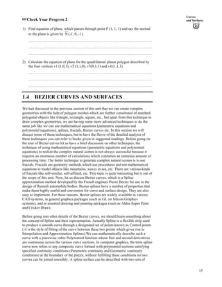 Curves
and Surfaces-Check Your Progress 2
1) Find equation of plane, which passes through point P (1, 1, 1) and say the normal
to the plane is given by N (-1, 0, -1).
………………………………………………………………………………………
………………………………………………………………………………………
………………………………………………………………………………………
2) Calculate the equation of plane for the quadrilateral planar polygon described by
the four vertices v1 (1,0,1), v2 (1,1,0), v3(0,1,1) and v4 (1,1,1).
………………………………………………………………………………………
………………………………………………………………………………………
………………………………………………………………………………………
1.4 BEZIER CURVES AND SURFACES
We had discussed in the previous section of this unit that we can create complex
geometries with the help of polygon meshes which are further constituted of standard
polygonal objects like triangle, rectangle, square, etc., but apart from this technique to
draw complex geometries, we are having some more advanced techniques to do the
same job like we can use mathematical equations (parametric equations and
polynomial equations), splines, fractals, Bezier curves etc. In this section we will
discuss some of these techniques, but to have the flavor of the detailed analysis of
these techniques you can refer to books given in suggested readings. Before going on
the tour of Bezier curves let us have a brief discussion on other techniques, the
technique of using mathematical equations (parametric equations and polynomial
equations) to realize the complex natural scenes is not always successful because it
requires an enormous number of calculations which consumes an immense amount of
processing time. The better technique to generate complex natural scenes is to use
fractals. Fractals are geometry methods which use procedures and not mathematical
equations to model objects like mountains, waves in sea, etc. There are various kinds
of fractals like self-similar, self-affined, etc. This topic is quite interesting but is out of
the scope of this unit. Now, let us discuss Bezier curves, which is a Spline
approximation method developed by the French engineer Pierre Bezier for use in the
design of Renault automobile bodies. Bezier splines have a number of properties that
make them highly useful and convenient for curve and surface design. They are also
easy to implement. For these reasons, Bezier splines are widely available in various
CAD systems, in general graphics packages (such as GL on Silicon Graphics
systems), and in assorted drawing and painting packages (such as Aldus Super Paint
and Cricket Draw).
Before going into other details of the Bezier curves, we should learn something about
the concept of Spline and their representation. Actually Spline is a flexible strip used
to produce a smooth curve through a designated set of points known as Control points
( it is the style of fitting of the curve between these two points which gives rise to
Interpolation and Approximation Splines).We can mathematically describe such a
curve with a piecewise cubic Polynomial function whose first and second derivatives
are continuous across the various curve sections. In computer graphics, the term spline
curve now refers to any composite curve formed with polynomial sections satisfying
specified continuity conditions (Parametric continuity and Geometric continuity
conditions) at the boundary of the pieces, without fulfilling these conditions no two
curves can be joined smoothly. A spline surface can be described with two sets of
15
 