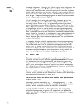 orthogonal spline curves. There are several different kinds of spline specifications that
are used in graphics applications. Each individual specification simply refers to a
particular type of polynomial with certain specified boundary conditions. Splines are
used in graphics applications to design curve and surface shapes, to digitize drawings
for computer storage, and to specify animation paths for the objects or the camera in a
scene. Typical CAD applications for splines include the design of automobile bodies,
aircraft and spacecraft surfaces, and ship hulls.
Modeling
and Rendering
We have mentioned above that it is the style of fitting of the curve between two
control points which gives rise to Interpolation and Approximation Splines, i.e., we
can specify a spline curve by giving a set of coordinate positions, called control
points, which indicates the general shape of the curve. These control points are then
fitted with piecewise continuous parametric polynomial functions in one of two ways.
When polynomial sections are fitted so that the curve passes through each control
point, the resulting curve is said to interpolate the set of control points. On the other
hand, when the polynomials are fitted to the general control-point without necessarily
passing through any control point, the resulting curve is said to approximate the set of
control points. Interpolation curves are commonly used to digitize drawings or to
specify animation paths. Approximation curves are primarily used as design tools to
structure object surfaces.
A spline curve is defined, modified, and manipulated with operations on the control
points. By interactively selecting spatial positions for the control points, a designer
can set up an initial curve. After the polynomial fit is displayed for a given set of
control points, the designer can then reposition some or all of the control points to
restructure the shape of the curve. In addition, the curve can be translated, rotated, or
scaled with transformations applied to the control points. CAD packages can also
insert extra control points to aid a designer in adjusting the curve shapes.
1.4.1 Bezier Curves
Bezier curves are used in computer graphics to produce curves which appear
reasonably smooth at all scales. This spline approximation method was developed
by French engineer Pierre Bezier for automobile body design. Bezier spline was
designed in such a manner that they are very useful and convenient for curve and
surface design, and are easy to implement Curves are trajectories of moving points.
We will specify them as functions assigning a location of that moving point (in 2D or
3D) to a parameter t, i.e., parametric curves.
Curves are useful in geometric modeling and they should have a shape which has a
clear and intuitive relation to the path of the sequence of control points. One family of
curves satisfying this requirement are Bezier curve.
The Bezier curve require only two end points and other points that control the
endpoint tangent vector.
Bezier curve is defined by a sequence of N + 1 control points, P0, P1,. . . , Pn. We
defined the Bezier curve using the algorithm (invented by DeCasteljeau), based on
recursive splitting of the intervals joining the consecutive control points.
A purely geometric construction for Bezier splines which does not rely on any
polynomial formulation, and is extremely easy to understand. The DeCasteljeau
method is an algorithm which performs repeated bi-linear interpolation to compute
splines of any order.
16
 