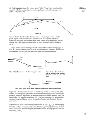 Curves
and SurfacesDe Casteljeau algorithm: The control points P0, P1, P2 and P3are joined with line
segments called ‘control polygon’, even though they are not really a polygon but
rather a polygonal curve.
P1 t : 1 – t P2
Figure 10
t : 1 – t
t : 1 – t t : 1 – t
t : 1 – t t : 1 – t
P0
B (t) =
Each of them is then divided in the same ratio t : 1- t, giving rise to the another
points. Again, each consecutive two are joined with line segments, which are
subdivided and so on, until only one point is left. This is the location of our moving
point at time t. The trajectory of that point for times between 0 and 1 is the Bezier
curve.
A simple method for constructing a smooth curve that followed a control polygon p
with m-1 vertices for small value of m, the Bezier techniques work well. However, as
m grows large (m>20) Bezier curves exhibit some undesirable properties.
end point
direction
direction
end point
Figure 11 (a) Beizer curve defined by its endpoint vector Figure 11 (b): All sorts of curves
can be specified with different
direction vectors at the end
points
Figure 11 (c): Reflex curves appear when you set the vectors in different directions
In general, a Bezier curve section can be fitted to any number of control points. The
number of control points to be approximated and their relative positions determine the
degree of the Bezier polynomial. As with the interpolation splines, a Bezier curve can
be specified with boundary conditions, with a characterizing matrix, or with blending
function. For general Bezier curves, the blending-function specification is the most
convenient.
Suppose we are given n + 1 control-point positions: ),z,y,x(p kkkk ? with k varying
from 0 to n. These coordinate points can be blended to produce the following position
vector P(u), which describes the path of an approximating Bezier polynomial function
between and0p np .
17
 