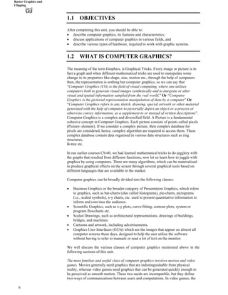 Raster Graphics and
Clipping
1.1 OBJECTIVES
After completing this unit, you should be able to:
‚ describe computer graphics, its features and characteristics;
‚ discuss applications of computer graphics in various fields, and
‚ describe various types of hardware, required to work with graphic systems.
1.2 WHAT IS COMPUTER GRAPHICS?
The meaning of the term Graphics, is Graphical Tricks. Every image or picture is in
fact a graph and when different mathematical tricks are used to manipulate some
change in its properties like shape, size, motion etc., through the help of computers
then, the representation is nothing but computer graphics, so we can say that
“Computer Graphics (CG) is the field of visual computing, where one utilises
computers both to generate visual images synthetically and to integrate or alter
visual and spatial information sampled from the real world.” Or “Computer
Graphics is the pictorial representation manipulation of data by a computer” Or
“Computer Graphics refers to any sketch, drawing, special artwork or other material
generated with the help of computer to pictorially depict an object or a process or
otherwise convey information, as a supplement to or instead of written descriptions”.
Computer Graphics is a complex and diversified field. A Picture is a fundamental
cohesive concept in Computer Graphics. Each picture consists of points called pixels
(Picture- element). If we consider a complex picture, then complex database for
pixels are considered, hence, complex algorithm are required to access them. These
complex database contain data organised in various data structures such as ring
structures,
B-tree etc.
In our earlier courses CS-60, we had learned mathematical tricks to do jugglery with
the graphs that resulted from different functions, now let us learn how to juggle with
graphics by using computers. There are many algorithms, which can be materialised
to produce graphical effects on the screen through several graphical tools based on
different languages that are available in the market.
Computer graphics can be broadly divided into the following classes:
‚ Business Graphics or the broader category of Presentation Graphics, which refers
to graphics, such as bar-charts (also called histograms), pie-charts, pictograms
(i.e., scaled symbols), x-y charts, etc. used to present quantitative information to
inform and convince the audience.
‚ Scientific Graphics, such as x-y plots, curve-fitting, contour plots, system or
program flowcharts etc.
‚ Scaled Drawings, such as architectural representations, drawings of buildings,
bridges, and machines.
‚ Cartoons and artwork, including advertisements.
‚ Graphics User Interfaces (GUIs) which are the images that appear on almost all
computer screens these days, designed to help the user utilise the software
without having to refer to manuals or read a lot of text on the monitor.
We will discuss the various classes of computer graphics mentioned above in the
following sections of this unit.
The most familiar and useful class of computer graphics involves movies and video
games. Movies generally need graphics that are indistinguishable from physical
reality, whereas video games need graphics that can be generated quickly enough to
be perceived as smooth motion. These two needs are incompatible, but they define
two-ways of communications between users and computations. In video games, the
6
 