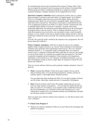 Raster Graphics and
Clipping
by considering that each second of animation film contains 24 frames (film). Then,
one can imagine the amount of work in creating even the shortest of animated films.
Without going into details of traditional methods let us categorise computer
animation technique. Computer animation can be categorised in two ways:
Interactive Computer Animation which is interactively used by users e.g., games.
Sprite animation is interactive and used widely in Computer games. In its simplest
form it is a 2D graphic object that moves across the display. Sprites often have
transparent areas. Sprites are not restricted to rectangular shapes. Sprite animation
lends itself well to interactivity. The position of each sprite is controlled by the user
or by an application program (or by both). It is called “external” animation.We refer
to animated objects (sprites or movies) as “animobs”. In games and in many
multimedia applications, the animations should adapt themselves to the environment,
the program status or the user activity. That is, animation should be interactive. To
make the animations more event driven, one can embed a script, a small executable
program, in every animob. Every time an animob touches another animob or when an
animob gets clicked, the script is activated. The script then decides how to react to the
event
(if at all). The script file itself is written by the animator or by a programmer. We will
discuss about this in Block 4.
Passive Computer Animations: which has no option for users to use computer
graphics today is largely interactive e.g., movies. Frame animation is non-interactive
animation and is generally used in generating Cartoon movies. This is an “internal”
animation method, i.e., it is animation inside a rectangular frame. It is similar to
cartoon movies: a sequence of frames that follow each other at a fast rate, fast enough
to convey fluent motion. It is typically pre-compiled and non-interactive. The frame
is typically rectangular and non-transparent. Frame animation with transparency
information is also referred to as “cel” animation. In traditional animation, a cel is a
sheet of transparent acetate on which a single object (or character) is drawn.We will
discuss this in Block 4.
There are various software which are used to generate computer animations. Some of
them are:
‚ Flash: Learning MacroMedia’s Flash can be quite complex, but you can do
almost anything with it. You can develop presentations, websites, portions of
websites, games, or full-length feature, animated cartoons.
You can import just about anything into Flash. You can drop in images of almost
any file format, video clips, sounds and more. It is generally a 2D program.
‚ Poser: Poser by Curious Labs Creates 3D complex models that you can view,
from any angle, distance or perspective. You can make the model look like any
body you want it to. For instance, if you wanted to make a model that looks just
like your Grandmother, you would do it in Poser (the learning curve is vast).
Taking that to another level, you could then animate your Grandmother and make
her run down a picture of a beach.
There are many more software related to this animation, we will discuss them in the
Unit 1 of Block 4.
- Check Your Progress 3
1) What do you mean by simulation? What are its uses? Discuss the advantages and
pitfalls of simulation.
……………………………………………………………………………………
……………………………………………………………………………………
24
 