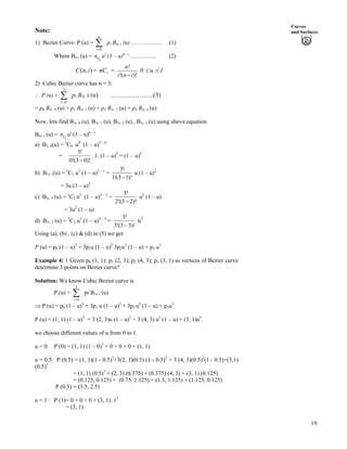 Curves
and SurfacesNote:
1) Bezier Curve: P (u) = Â p
n
0i?
i Bn, i (u) ……………. (1)
Where Bn,i (u) = uci
n i
(1 – u)n– i
………….. (2)
= =),( inC inC
!
!( )!
n
i n i/
0 u 1
2) Cubic Bezier curve has n = 3:
^ P (u) = p
3
0i?
Â i B3, i (u) ………………..(3)
= p0 B3, 0 (u) + p1 B3, 1 (u) + p2 B3, 2 (u) + p3 B3, 3 (u)
Now, lets find B3, 0 (u), B3, 1 (u), B3, 2 (u) , B3, 3 (u) using above equation
Bn, i (u) = uci
n i
(1 – u)n – i
a) B3, 0(u) = 3
C0 u0
(1 – u)3 – 0
=
3!
0!(3 0)!/
. 1. (1 – u)3
= (1 – u)3
b) B3, 1(u) = 3
C1 u1
(1 – u)3 – 1
=
3!
1!(3 1)!/
u (1 – u)2
= 3u (1 – u)2
c) B3, 2 (u) = 3
C2 u2
(1 – u)3 – 2
=
3!
2!(3 2)!/
u2
(1 – u)
= 3u2
(1 – u)
d) B3, 3 (u) = 3
C3 u3
(1 – u)3 – 3
=
3!
3!(3 3)!/
u3
Using (a), (b) , (c) & (d) in (5) we get
P (u) = p0 (1 – u)3
+ 3p1u (1 – u)2
3p2u2
(1 – u) + p3 u3
Example 4: 1 Given p0 (1, 1): p1 (2, 3); p2 (4, 3); p3 (3, 1) as vertices of Bezier curve
determine 3 points on Bezier curve?
Solution: We know Cubic Bezier curve is
P (u) = Â pi B
3
0i?
3, i (u)
µ P (u) = p0 (1 – u)3
+ 3p1 u (1 – u)2
+ 3p2 u2
(1 – u) + p3u3
P (u) = (1, 1) (1 – u)3
+ 3 (2, 3)u (1 – u)2
+ 3 (4, 3) u2
(1 – u) + (3, 1)u3
.
we choose different values of u from 0 to 1.
u = 0: P (0) = (1, 1) (1 – 0)3
+ 0 + 0 + 0 = (1, 1)
u = 0.5: P (0.5) = (1, 1)(1 - 0.5)3
+3(2, 3)(0.5) (1 - 0.5)2
+ 3 (4, 3)(0.5)2
(1 - 0.5)+(3,1)
(0.5)3
= (1, 1) (0.5)3
+ (2, 3) (0.375) + (0.375) (4, 3) + (3, 1) (0.125)
= (0.125, 0.125) + (0.75, 1.125) + (1.5, 1.125) + (1.125, 0.125)
P (0.5) = (3.5, 2.5)
u = 1 : P (1)= 0 + 0 + 0 + (3, 1). 13
= (3, 1)
19
 