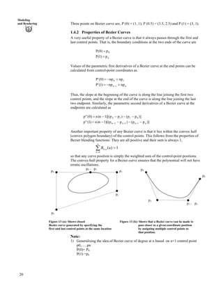 Modeling
and Rendering Three points on Bezier curve are, P (0) = (1, 1); P (0.5) = (3.5, 2.5) and P (1) = (3, 1).
1.4.2 Properties of Bezier Curves
A very useful property of a Bezier curve is that it always passes through the first and
last control points. That is, the boundary conditions at the two ends of the curve are
P 0p)0( ?
P np)1( ?
Values of the parametric first derivatives of a Bezier curve at the end points can be
calculated from control-point coordinates as
P 10 npnp)0(' -/?
P n1n npnp)1(' -/? /
Thus, the slope at the beginning of the curve is along the line joining the first two
control points, and the slope at the end of the curve is along the line joining the last
two endpoint. Similarly, the parametric second derivatives of a Bezier curve at the
endpoints are calculated as
)]pp()pp)[(1n)n)0(''p 0112 ////?
)]pp()pp)[(1n)n)1(''p n1n1n2n ////? ///
Another important property of any Bezier curve is that it lies within the convex hull
(convex polygon boundary) of the control points. This follows from the properties of
Bezier blending functions: They are all positive and their sum is always 1,
Â?
?
n
k
nk uB
0
, 1)(
so that any curve position is simply the weighted sum of the control-point positions.
The convex-hull property for a Bezier curve ensures that the polynomial will not have
erratic oscillations.
p1
p2
p0 = p5 p4
p1 = p2
p3
p4
p0
p3
Figure 13 (a): Shows closed Figure 13 (b): Shows that a Bezier curve can be made to
Bezier curve generated by specifying the pass closer to a given coordinate position
first and last control points at the same location by assigning multiple control points to
that position.
Note:
1) Generalising the idea of Bezier curve of degree at n based on n+1 control point
p0,…..pn
P(0)= P0
P(1) =pn
20
 