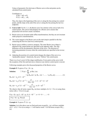 Curves
and SurfacesValues of parametric first derivates of Bezier curve at the end points can be
calculated from control point
Coordinates as
P’(0) = -nP0 +n P1
P’(1) = -nPn-1 + nPn
Thus, the slope at the beginning of the curve is along the line joining two control
points, and the slope at the end of the curve is along the line joining the last two
endpoints.
2) Convex hull: For 0ø t ø 1, the Bezier curve lies entirely in the convex hull of its
control points. The convex hull property for a Bezier curve ensures that
polynomial will not have erratic oscillation.
3) Bezier curves are invariant under affine transformations, but they are not invariant
under projective transformations.
4) The vector tangent to the Bezier curve at the start (stop) is parallel to the line
connecting the first two (last two) control points.
5) Bezier curves exhibit a symmetry property: The same Bezier curve shape is
obtained if the control points are specified in the opposite order. The only
difference will be the parametric direction of the curve. The direction of
increasing parameter reverses when the control points are specified in the reverse
order.
6) Adjusting the position of a control point changes the shape of the curve in a
“predictable manner”. Intuitively, the curve “follows” the control point.
There is no local control of this shape modification. Every point on the curve (with
the exception of the first and last) move whenever any interior control point is moved.
Following examples prove the discussed properties of the Bezier curves
Example 5: To prove: P (u = 0) = p0
Solution: P (u) = pi Bn, i (u)
0
n
i?
Â
= p0 Bn,0 (u) + p1 Bn, 1 (u) +…… + pn Bn, n(u)……………(1)
Bn,i (u) = uci
n i
(1 – u)n– i
Bn,0 (u) = n u0c
0
(1– u)n – 0
=
!
0!( 0)!
n
n /
. 1. (1 – u)n
= (1 – u)n
Bn,1 (u) = n u’ (1 – u)1c
n – 1
=
!
1!( 1)!
n
n /
. u. (1 – u)n – 1
We observe that all terms expect Bn,0 (u) have multiple of ui
(i = 0 to n) using these
terms with u = 0 in (1) we get,
P (u = 0) = p0 (1 – 0)n
+ p1. 0. (1 – 0)n – 1
. n + 0 + 0 + ……+ 0
P (u = 0) = p0 Proved
Example 6: To prove P (1) = pn
Solution: As in the above case we find each term except Bn, n (u) will have multiple
of (1 – u)i
(i = 0 to n) so using u = 1 will lead to result = 0 of all terms except of Bn, n
(u).
21
 