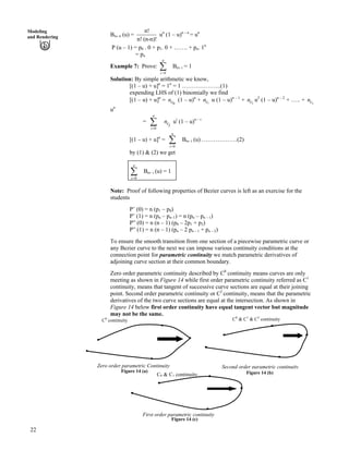 Modeling
and Rendering Bn, n (u) =
n!
n! (n-n)!
un
(1 – u)n – n
= un
P (u – 1) = p0 . 0 + p1. 0 + ……. + pn. 1n
= pn
Example 7: Prove:
n
i=0
Â Bn, i = 1
Solution: By simple arithmetic we know,
[(1 – u) + u]n
= 1n
= 1 ………………..(1)
expending LHS of (1) binomially we find
[(1 – u) + u]n
= (1 – u)
0cn n
+ u (1 – u)1cn n – 1
+ u2cn 2
(1 – u)n – 2
+ ….. + n
u
nc
n
=
0
n
i?
Â uci
n i
(1 – u)n – i
[(1 – u) + u]n
=
0
n
i?
Â Bn, i (u) ………………(2)
by (1) & (2) we get
0
n
i?
Â Bn, i (u) = 1
Note: Proof of following properties of Bezier curves is left as an exercise for the
students
P’ (0) = n (p1 – p0)
P’ (1) = n (pn – pn–1) = n (pn – pn – 1)
P” (0) = n (n – 1) (p0 – 2p1 + p2)
P” (1) = n (n – 1) (pn – 2 pn – 1 + pn – 2)
To ensure the smooth transition from one section of a piecewise parametric curve or
any Bezier curve to the next we can impose various continuity conditions at the
connection point for parametric continuity we match parametric derivatives of
adjoining curve section at their common boundary.
Zero order parametric continuity described by C0
continuity means curves are only
meeting as shown in Figure 14 while first order parametric continuity referred as C1
continuity, means that tangent of successive curve sections are equal at their joining
point. Second order parametric continuity or C2
continuity, means that the parametric
derivatives of the two curve sections are equal at the intersection. As shown in
Figure 14 below first order continuity have equal tangent vector but magnitude
may not be the same.
Zero order parametric Continuity
Figure 14 (a)
First order parametric continuity
Figure 14 (c)
C0 & C1 continuity
Second order parametric continuity
Figure 14 (b)
C0
continuity C0
& C1
& C2
continuity
22
 