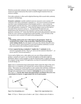 Curves
and Surfaces
With the second order continuity, the rate of change of tangent vectors for successive
section are equal at intersection thus result in smooth tangent transition from one
section to another.
First order continuity is often used in digitized drawing while second order continuity
is used in CAD drawings.
Geometric continuity is another method to join two successive curve sections. G0
continuity is the same as parametric continuity (i.e., two curves sections to be joined
must have same coordinate position at the boundary point) i.e., curve section are
joined together such that they have same coordinates position at the boundary point.
First order geometric continuity G(1)
means that the tangent vectors are the same at
join point of two successive curves i.e., the parametric first derivative are
proportional at the intersection of two successive sections while second order
geometric continuity is G2
means that both first and second order parametric derivates
of the two curve sections are proportional at their boundary. In G2
curvature of the
two successive curve sections will match at the joining position
Note:
1) The joining point on the curve with respect to the parameter based on
second derivates of Q(t) is the acceleration. While the Q’(t) is an tangent
vector stating velocity. i.e., the tangent vector gives the velocity along the curve .
the camera velocity and acceleration at join point should be continuous, to avoid
jerky movements in the resulting animation sequence.
2) Curve segment having a continuity C1
implies the G1
continuity but the
converse is generally not true. That is, G1
curves are less restrictive than the C1
, so
curves can be G1
but not necessarily C1
.
Curves such as Spline curve, cubic spline curve are curve fitting method used to
produce a smooth curve given a set of points throughout out the path weight are
distributed. Spline is used in graphics to specify animation paths, to digitize drawings
for computer storage mainly CAD application, use them for automobile bodies design
in aircraft design, etc.
Spline curve is constructed using Control points which control the shape of the curve
Spline curve is a composite curve formed with sections which are polynomial in
nature. These pieces are joined together in such a manner that continuity condition at
boundary is maintained. A piecewise parametric polynomial section when passes
through each control point curve is known to Interpolate the set of control points
refer Figure 15. On the other hand when polynomial is not fitted to the set to very
control point it is known to approximate the set of control points.
y(t)
Figure 15 (a): Interpolating curve Figure 15 (b): Approximating Curve
x(t)
Note: if P (u)› = Bezier curve of order n and Q (u) › Bezier curve of order m
23
 