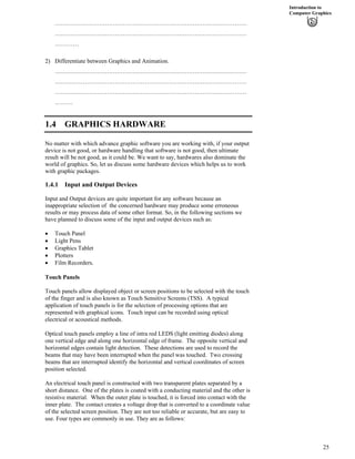 Introduction to
Computer Graphics
……………………………………………………………………………………
……………………………………………………………………………………
…………
2) Differentiate between Graphics and Animation.
……………………………………………………………………………………
……………………………………………………………………………………
……………………………………………………………………………………
………
1.4 GRAPHICS HARDWARE
No matter with which advance graphic software you are working with, if your output
device is not good, or hardware handling that software is not good, then ultimate
result will be not good, as it could be. We want to say, hardwares also dominate the
world of graphics. So, let us discuss some hardware devices which helps us to work
with graphic packages.
1.4.1 Input and Output Devices
Input and Output devices are quite important for any software because an
inappropriate selection of the concerned hardware may produce some erroneous
results or may process data of some other format. So, in the following sections we
have planned to discuss some of the input and output devices such as:
‚ Touch Panel
‚ Light Pens
‚ Graphics Tablet
‚ Plotters
‚ Film Recorders.
Touch Panels
Touch panels allow displayed object or screen positions to be selected with the touch
of the finger and is also known as Touch Sensitive Screens (TSS). A typical
application of touch panels is for the selection of processing options that are
represented with graphical icons. Touch input can be recorded using optical
electrical or acoustical methods.
Optical touch panels employ a line of intra red LEDS (light emitting diodes) along
one vertical edge and along one horizontal edge of frame. The opposite vertical and
horizontal edges contain light detection. These detections are used to record the
beams that may have been interrupted when the panel was touched. Two crossing
beams that are interrupted identify the horizontal and vertical coordinates of screen
position selected.
An electrical touch panel is constructed with two transparent plates separated by a
short distance. One of the plates is coated with a conducting material and the other is
resistive material. When the outer plate is touched, it is forced into contact with the
inner plate. The contact creates a voltage drop that is converted to a coordinate value
of the selected screen position. They are not too reliable or accurate, but are easy to
use. Four types are commonly in use. They are as follows:
25
 