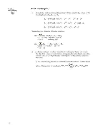 32
Modeling
and Rendering
Check Your Progress 3
1) To make the maths easier to understand we will first calculate the valuess of the
blending function B02, B12 and B22.
B02 = 2!/(0! x (2 – 0)!) u0
(1 – u)2
= 1u0
(1 – u)2
= (1 – u)2
B12 = 2!/(0! x (2 – 1)!) u1
(1 – u)2-1
= 2u1
(1 – u)1
= 2u(1 – u)
B22 = 2!/(0! x (2 – 2)!) u2
(1 – u)2-2
= 1u2
(1 – u)0
= u2
We can therefore obtain the following equations.
x(u) = xkBk = x0B02 + x1B12 + x2B22
= (– 1)(1 – u)2
+ 0 [2u(1 – u)] + 1u2
= 2u – 1 similarly y(u)
y(u) = ykBk = y0B02 + y1B12 + y2B22
= (0)(1 – u)2
+ 2 [2u(1 – u)] + 0u2
= 4u(1 – u)
2) a) A Bezier surface is a surface formed by two orthogonal Bezier curves such
that they form a mesh of control points. Computing the value of each curve for a
constant value of u, will produce the control points for the columns run across
the curves.
b) The same blending function is used for Bezier surfaces that is used for Bezier
splines. The equation for a surface is ÂÂ? ?
?
m
0j
n,k
n
0k
m,jk,j )u(B)v(Bp)v,u(P
 