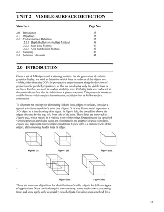33
Visible-Surface
Detection
UNIT 2 VISIBLE-SURFACE DETECTION
Structure Page Nos.
2.0 Introduction 33
2.1 Objectives 35
2.2 Visible-Surface Detection 35
2.2.1 Depth Buffer (or z-buffer) Method 36
2.2.2 Scan-Line Method 40
2.2.3 Area-Subdivision Method 43
2.3 Summary 47
2.4 Solutions / Answers 48
2.0 INTRODUCTION
Given a set of 3-D objects and a viewing position. For the generation of realistic
graphics display, we wish to determine which lines or surfaces of the objects are
visible, either from the COP (for perspective projections) or along the direction of
projection (for parallel projections), so that we can display only the visible lines or
surfaces. For this, we need to conduct visibility tests. Visibility tests are conducted to
determine the surface that is visible from a given viewpoint. This process is known as
visible-line or visible-surface determination, or hidden-line or hidden-surface
elimination.
To illustrate the concept for eliminating hidden-lines, edges or surfaces, consider a
typical wire frame model of a cube (see Figure 1). A wire frame model represents a
3-D object as a line drawing of its edges. In Figure 1(b), the dotted line shows the
edges obscured by the top, left, front side of the cube. These lines are removed in
Figure 1(c), which results in a realistic view of the object. Depending on the specified
viewing position, particular edges are eliminated in the graphics display. Similarly,
Figure 2(a) represents more complex model and Figure 2(b) is a realistic view of the
object, after removing hidden lines or edges.
Figure1 (a) Figure1 (b) Figure 1(c)
.
Figure 2(a) Figure 2(b)
There are numerous algorithms for identification of visible objects for different types
of applications. Some methods require more memory, some involve more processing
time, and some apply only to special types of objects. Deciding upon a method for a
 